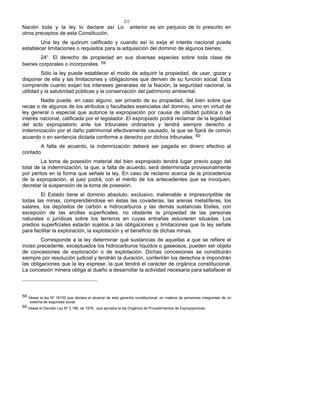 20
Nación toda y la ley lo declare así Lo anterior es sin perjuicio de lo prescrito en
otros preceptos de esta Constitución.
Una ley de quórum calificado y cuando así lo exija el interés nacional puede
establecer limitaciones o requisitos para la adquisición del dominio de algunos bienes;
24°. El derecho de propiedad en sus diversas especies sobre toda clase de
bienes corporales o incorporales. 59
Sólo la ley puede establecer el modo de adquirir la propiedad, de usar, gozar y
disponer de ella y las limitaciones y obligaciones que deriven de su función social. Esta
comprende cuanto exijan los intereses generales de la Nación, la seguridad nacional, la
utilidad y la salubridad públicas y la conservación del patrimonio ambiental.
Nadie puede, en caso alguno, ser privado de su propiedad, del bien sobre que
recae o de algunos de los atributos o facultades esenciales del dominio, sino en virtud de
ley general o especial que autorice la expropiación por causa de utilidad pública o de
interés nacional, calificada por el legislador. El expropiado podrá reclamar de la legalidad
del acto expropiatorio ante los tribunales ordinarios y tendrá siempre derecho a
indemnización por el daño patrimonial efectivamente causado, la que se fijará de común
acuerdo o en sentencia dictada conforme a derecho por dichos tribunales. 60
A falta de acuerdo, la indemnización deberá ser pagada en dinero efectivo al
contado.
La toma de posesión material del bien expropiado tendrá lugar previo pago del
total de la indemnización, la que, a falta de acuerdo, será determinada provisionalmente
por peritos en la forma que señale la ley. En caso de reclamo acerca de la procedencia
de la expropiación, el juez podrá, con el mérito de los antecedentes que se invoquen,
decretar la suspensión de la toma de posesión.
El Estado tiene el dominio absoluto, exclusivo, inalienable e imprescriptible de
todas las minas, comprendiéndose en éstas las covaderas, las arenas metalíferas, los
salares, los depósitos de carbón e hidrocarburos y las demás sustancias fósiles, con
excepción de las arcillas superficiales, no obstante la propiedad de las personas
naturales o jurídicas sobre los terrenos en cuyas entrañas estuvieren situadas. Los
predios superficiales estarán sujetos a las obligaciones y limitaciones que la ley señale
para facilitar la exploración, la explotación y el beneficio de dichas minas.
Corresponde a la ley determinar qué sustancias de aquellas a que se refiere el
inciso precedente, exceptuados los hidrocarburos líquidos o gaseosos, pueden ser objeto
de concesiones de exploración o de explotación. Dichas concesiones se constituirán
siempre por resolución judicial y tendrán la duración, conferirán los derechos e impondrán
las obligaciones que la ley exprese, la que tendrá el carácter de orgánica constitucional.
La concesión minera obliga al dueño a desarrollar la actividad necesaria para satisfacer el
59 Véase la ley Nº 18152 que declara el alcance de esta garantía constitucional, en materia de pensiones integrantes de un
sistema de seguridad social.
60 Véase el Decreto Ley Nº 2.186, de 1978, que aprueba la ley Orgánica de Procedimientos de Expropiaciones.
 