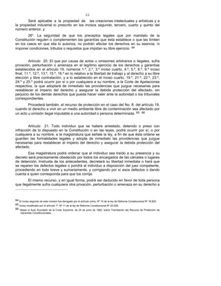 22
Será aplicable a la propiedad de las creaciones intelectuales y artísticas y a
la propiedad industrial lo prescrito en los incisos segundo, tercero, cuarto y quinto del
número anterior, y
26°. La seguridad de que los preceptos legales que por mandato de la
Constitución regulen o complementen las garantías que ésta establece o que las limiten
en los casos en que ella lo autoriza, no podrán afectar los derechos en su esencia, ni
imponer condiciones, tributos o requisitos que impidan su libre ejercicio. 64
Artículo 20. El que por causa de actos u omisiones arbitrarios o ilegales, sufra
privación, perturbación o amenaza en el legítimo ejercicio de los derechos y garantías
establecidos en el artículo 19, números 1.º, 2.º, 3.º inciso cuarto, 4.º, 5.º, 6.º, 9.º inciso
final, 11.º, 12.º, 13.º, 15.º, 16.º en lo relativo a la libertad de trabajo y al derecho a su libre
elección y libre contratación, y a lo establecido en el inciso cuarto, 19.º, 21.º, 22.º, 23.º,
24.º y 25.º podrá ocurrir por sí o por cualquiera a su nombre, a la Corte de Apelaciones
respectiva, la que adoptará de inmediato las providencias que juzgue necesarias para
restablecer el imperio del derecho y asegurar la debida protección del afectado, sin
perjuicio de los demás derechos que pueda hacer valer ante la autoridad o los tribunales
correspondientes.
Procederá también, el recurso de protección en el caso del No. 8. del artículo 19,
cuando el derecho a vivir en un medio ambiente libre de contaminación sea afectado por
un acto u omisión ilegal imputable a una autoridad o persona determinada. 65 - 66
Artículo 21. Todo individuo que se hallare arrestado, detenido o preso con
infracción de lo dispuesto en la Constitución o en las leyes, podrá ocurrir por sí, o por
cualquiera a su nombre, a la magistratura que señale la ley, a fin de que ésta ordene se
guarden las formalidades legales y adopte de inmediato las providencias que juzgue
necesarias para restablecer el imperio del derecho y asegurar la debida protección del
afectado.
Esa magistratura podrá ordenar que el individuo sea traído a su presencia y su
decreto será precisamente obedecido por todos los encargados de las cárceles o lugares
de detención. Instruida de los antecedentes, decretará su libertad inmediata o hará que
se reparen los defectos legales o pondrá al individuo a disposición del juez competente,
procediendo en todo breve y sumariamente, y corrigiendo por sí esos defectos o dando
cuenta a quien corresponda para que los corrija.
El mismo recurso, y en igual forma, podrá ser deducido en favor de toda persona
que ilegalmente sufra cualquiera otra privación, perturbación o amenaza en su derecho a
64 El inciso segundo de este número fue derogado por el artículo único, Nº 10 de la ley de Reforma Constitucional Nº 18.825.
65 Inciso modificado por el artículo 1º, Nº 11 de la ley de Reforma Constitucional Nº 20.050.
66 Véase el Auto Acordado de la Corte Suprema, de 24 de junio de 1992, sobre Tramitación del Recurso de Protección de
Garantías Constitucionales.
 