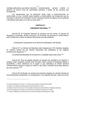 34
medidas particulares que afecten derechos constitucionales, siempre existirá la
garantía de recurrir ante las autoridades judiciales a través de los recursos que
corresponda.
Las requisiciones que se practiquen darán lugar a indemnizaciones en
conformidad a la ley. También darán derecho a indemnización las limitaciones que se
impongan al derecho de propiedad cuando importen privación de alguno de sus atributos
o facultades esenciales y con ello se cause daño.111
CAPITULO V
CONGRESO NACIONAL 112
Artículo 46. El Congreso Nacional se compone de dos ramas: la Cámara de
Diputados y el Senado. Ambas concurren a la formación de las leyes en conformidad a
esta Constitución y tienen las demás atribuciones que ella establece.
Composición y generación de la Cámara de Diputados y del Senado.
Artículo 47. La Cámara de Diputados está integrada por 120 miembros elegidos
en votación directa por los distritos electorales que establezca la ley orgánica
constitucional respectiva.113
La Cámara de Diputados se renovará en su totalidad cada cuatro años.114
Artículo 48. Para ser elegido diputado se requiere ser ciudadano con derecho a
sufragio, tener cumplidos veintiún años de edad, haber cursado la Enseñanza Media o
equivalente y tener residencia en la región a que pertenezca el distrito electoral
correspondiente durante un plazo no inferior a dos años, contando hacia atrás desde el
día de la elección.115
Artículo 49. El Senado se compone de miembros elegidos en votación directa por
circunscripciones senatoriales, en consideración a las regiones del país, cada una de las
111 Artículo sustituido por el artículo 1º, Nº 20 de la ley de Reforma Constitucional Nº 20.050.
112 Véase la ley Orgánica Constitucional del Congreso Nacional Nº 18.918.
113 Véase el Título Final de la ley Nº 18.700 Orgánica Constitucional sobre Votaciones Populares y Escrutinios.
114 Inciso modificado por el artículo único Nº 23 de la ley de Reforma Constitucional Nº 18.825.
115 Artículo modificado por el artículo único Nº 24 de la ley de Reforma Constitucional Nº 18.825.
 