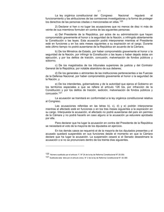 37
La ley orgánica constitucional del Congreso Nacional regulará el
funcionamiento y las atribuciones de las comisiones investigadoras y la forma de proteger
los derechos de las personas citadas o mencionadas en ellas.120
2) Declarar si han o no lugar las acusaciones que no menos de diez ni más de
veinte de sus miembros formulen en contra de las siguientes personas:
a) Del Presidente de la República, por actos de su administración que hayan
comprometido gravemente el honor o la seguridad de la Nación, o infringido abiertamente
la Constitución o las leyes. Esta acusación podrá interponerse mientras el Presidente
esté en funciones y en los seis meses siguientes a su expiración en el cargo. Durante
este último tiempo no podrá ausentarse de la República sin acuerdo de la Cámara;
b) De los Ministros de Estado, por haber comprometido gravemente el honor o la
seguridad de la Nación, por infringir la Constitución o las leyes o haber dejado éstas sin
ejecución, y por los delitos de traición, concusión, malversación de fondos públicos y
soborno;
c) De los magistrados de los tribunales superiores de justicia y del Contralor
General de la República, por notable abandono de sus deberes;
d) De los generales o almirantes de las instituciones pertenecientes a las Fuerzas
de la Defensa Nacional, por haber comprometido gravemente el honor o la seguridad de
la Nación, y
e) De los intendentes, gobernadores y de la autoridad que ejerza el Gobierno en
los territorios especiales a que se refiere el artículo 126 bis, por infracción de la
Constitución y por los delitos de traición, sedición, malversación de fondos públicos y
concusión.121
La acusación se tramitará en conformidad a la ley orgánica constitucional relativa
al Congreso.
Las acusaciones referidas en las letras b), c), d) y e) podrán interponerse
mientras el afectado esté en funciones o en los tres meses siguientes a la expiración en
su cargo. Interpuesta la acusación, el afectado no podrá ausentarse del país sin permiso
de la Cámara y no podrá hacerlo en caso alguno si la acusación ya estuviere aprobada
por ella.
Para declarar que ha lugar la acusación en contra del Presidente de la República
se necesitará el voto de la mayoría de los diputados en ejercicio.
En los demás casos se requerirá el de la mayoría de los diputados presentes y el
acusado quedará suspendido en sus funciones desde el momento en que la Cámara
declare que ha lugar la acusación. La suspensión cesará si el Senado desestimare la
acusación o si no se pronunciare dentro de los treinta días siguientes.
120 Número sustituido por el artículo 1º, Nº 24 de la ley de Reforma Constitucional Nº 20.050.
121 Sustituida esta letra por el artículo único, N° 2 de la ley de Reforma Constitucional N° 20.390.
 