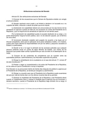 38
Atribuciones exclusivas del Senado
Artículo 53. Son atribuciones exclusivas del Senado:
1) Conocer de las acusaciones que la Cámara de Diputados entable con arreglo
al artículo anterior.
El Senado resolverá como jurado y se limitará a declarar si el acusado es o no
culpable del delito, infracción o abuso de poder que se le imputa.
La declaración de culpabilidad deberá ser pronunciada por los dos tercios de los
senadores en ejercicio cuando se trate de una acusación en contra del Presidente de la
República, y por la mayoría de los senadores en ejercicio en los demás casos.
Por la declaración de culpabilidad queda el acusado destituido de su cargo, y no
podrá desempeñar ninguna función pública, sea o no de elección popular, por el término
de cinco años.
El funcionario declarado culpable será juzgado de acuerdo a las leyes por el
tribunal competente, tanto para la aplicación de la pena señalada al delito, si lo hubiere,
cuanto para hacer efectiva la responsabilidad civil por los daños y perjuicios causados al
Estado o a particulares;
2) Decidir si ha o no lugar la admisión de las acciones judiciales que cualquier
persona pretenda iniciar en contra de algún Ministro de Estado, con motivo de los
perjuicios que pueda haber sufrido injustamente por acto de éste en el desempeño de su
cargo;
3) Conocer de las contiendas de competencia que se susciten entre las
autoridades políticas o administrativas y los tribunales superiores de justicia;
4) Otorgar la rehabilitación de la ciudadanía en el caso del artículo 17, número 3°
de esta Constitución;122
5) Prestar o negar su consentimiento a los actos del Presidente de la República,
en los casos en que la Constitución o la ley lo requieran.
Si el Senado no se pronunciare dentro de treinta días después de pedida la urgencia por
el Presidente de la República, se tendrá por otorgado su asentimiento;
6) Otorgar su acuerdo para que el Presidente de la República pueda ausentarse
del país por más de treinta días o en los últimos noventa días de su período;
7) Declarar la inhabilidad del Presidente de la República o del Presidente electo
cuando un impedimento físico o mental lo inhabilite para el ejercicio de sus funciones; y
declarar asimismo, cuando el Presidente de la República haga dimisión de su cargo, si
122 Número modificado por el artículo 1º, Nº 25 letra a) de la ley de Reforma Constitucional Nº 20.050.
 