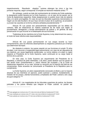 54
respectivamente. Resultarán elegidos quienes obtengan las cinco o las tres
primeras mayorías, según corresponda. El empate se resolverá mediante sorteo.170
Sin embargo, cuando se trate del nombramiento de ministros de Corte suplentes,
la designación podrá hacerse por la Corte Suprema y, en el caso de los jueces, por la
Corte de Apelaciones respectiva. Estas designaciones no podrán durar más de sesenta
días y no serán prorrogables. En caso de que los tribunales superiores mencionados no
hagan uso de esta facultad o de que haya vencido el plazo de la suplencia, se procederá
a proveer las vacantes en la forma ordinaria señalada precedentemente.171
Artículo 79. Los jueces son personalmente responsables por los delitos de
cohecho, falta de observancia en materia sustancial de las leyes que reglan el
procedimiento, denegación y torcida administración de justicia y, en general, de toda
prevaricación en que incurran en el desempeño de sus funciones.
Tratándose de los miembros de la Corte Suprema, la ley determinará los casos y
el modo de hacer efectiva esta responsabilidad.
Artículo 80. Los jueces permanecerán en sus cargos durante su buen
comportamiento; pero los inferiores desempeñarán su respectiva judicatura por el tiempo
que determinen las leyes.
No obstante lo anterior, los jueces cesarán en sus funciones al cumplir 75 años
de edad; o por renuncia o incapacidad legal sobreviniente o en caso de ser depuestos de
sus destinos, por causa legalmente sentenciada. La norma relativa a la edad no regirá
respecto al Presidente de la Corte Suprema, quien continuará en su cargo hasta el
término de su período.
En todo caso, la Corte Suprema por requerimiento del Presidente de la
República, a solicitud de parte interesada, o de oficio, podrá declarar que los jueces no
han tenido buen comportamiento y, previo informe del inculpado y de la Corte de
Apelaciones respectiva, en su caso, acordar su remoción por la mayoría del total de sus
componentes. Estos acuerdos se comunicarán al Presidente de la República para su
cumplimiento.
La Corte Suprema, en pleno especialmente convocado al efecto y por la mayoría
absoluta de sus miembros en ejercicio, podrá autorizar u ordenar, fundadamente, el
traslado de los jueces y demás funcionarios y empleados del Poder Judicial a otro cargo
de igual categoría.172
Artículo 81. Los magistrados de los tribunales superiores de justicia, los fiscales
judiciales y los jueces letrados que integran el Poder Judicial, no podrán ser
170 Inciso agregado por el artículo único, Nº 3, letra b) de la ley de Reforma Constitucional Nº 19.541.
171 Inciso modificado por el artículo único, Nº 3, letra c) de la ley de Reforma Constitucional Nº 19.541.
172 Inciso sustituido por el artículo único, Nº 4 de la ley de Reforma Constitucional Nº 19.541.
 