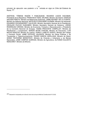 84
principio de ejecución sea posterior a la entrada en vigor en Chile del Estatuto de
Roma. 257
ANÓTESE, TÓMESE RAZÓN Y PUBLÍQUESE. RICARDO LAGOS ESCOBAR,
Presidente de la República; FRANCISCO VIDAL SALINAS, Ministro del Interior; IGNACIO
WALKER PRIETO, Ministro de Relaciones Exteriores; JAIME RAVINET DE LA FUENTE,
Ministro de Defensa Nacional; NICOLÁS EYZAGUIRRE GUZMÁN, Ministro de Hacienda;
EDUARDO DOCKENDORFF VALLEJOS, Ministro Secretario General de la Presidencia;
OSVALDO PUCCIO HUIDOBRO, Ministro Secretario General de Gobierno; JORGE
RODRÍGUEZ GROSSI, Ministro de Economía, Fomento y Reconstrucción y Presidente
de la Comisión Nacional de Energía; YASNA PROVOSTE CAMPILLAY, Ministra de
Planificación y Cooperación; SERGIO BITAR CHACRA, Ministro de Educación; LUIS
BATES HIDALGO, Ministro de Justicia; YERKO LJUBETIC GODOY, Ministro del Trabajo
y Previsión Social; JAIME ESTEVEZ VALENCIA, Ministro de Obras Públicas y de
Transportes y Telecomunicaciones; PEDRO GARCÍA ASPILLAGA, Ministro de Salud;
SONIA TSCHORNE BERESTESY, Ministra de Vivienda y Urbanismo y de Bienes
Nacionales; JAIME CAMPOS QUIROGA, Ministro de Agricultura; ALFONSO DULANTO
RENCORET, Ministro de Minería.
257 Disposición incorporada por el artículo único de la la ley de Reforma Constitucional N° 20.352.
 