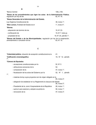 88
B
*Banco Central 108 y 109.
*Bases de los procedimientos que rigen los actos de la Administración Pública,
regulación por ley de las 62, N° 18.
*Bases Generales de la Administración del Estado,
Ley Orgánica Constitucional de 38, inciso 1°.
*Bien común, finalidad del Estado es el 1°, inciso 4°.
*Bienes:
- adquisición del dominio de los 19, N° 23.
- confiscación de 19, N° 7, letra g).
- propiedad de los 19, N° 24, párrafo 1°.
*Bienes del Estado o de las Municipalidades, regulación por ley de la enajenación,
arrendamiento o concesión de los 63, N° 10.
C
*Calamidad pública, situación de excepción constitucional es la 41.
*Calificación cinematográfica 19, N° 12, párrafo
7°.
*Cámara de Diputados:
- acusaciones constitucionales por la 52, N° 2.
- atribuciones exclusivas de la 52.
- composición de la 47, inciso 1°.
- fiscalización de los actos del Gobierno por la 52, N° 1, párrafo
1°.
- materias de ley cuyos proyectos son de origen obligado en la
65, inciso 2°.
- obligación de establecer en su Reglamento la clausura del debate
56, inciso 2°.
- Presidente de la, como Vicepresidente de la República 28, inciso 1°.
- quórum para sesionar y adoptar acuerdos la 56, inciso 1°.
- renovación de la 47, inciso 2°.
 