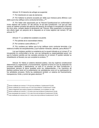 10
Artículo 16. El derecho de sufragio se suspende:
1º. Por interdicción en caso de demencia;
2º. Por hallarse la persona acusada por delito que merezca pena aflictiva o por
delito que la ley califique como conducta terrorista, y 19
3º. Por haber sido sancionado por el Tribunal Constitucional en conformidad al
inciso séptimo del número 15º del artículo 19 de esta Constitución. Los que por esta
causa se hallaren privados del ejercicio del derecho de sufragio lo recuperarán al término
de cinco años, contado desde la declaración del Tribunal. Esta suspensión no producirá
otro efecto legal, sin perjuicio de lo dispuesto en el inciso séptimo del número 15º del
artículo 19. 20
Artículo 17. La calidad de ciudadano se pierde:
1º. Por pérdida de la nacionalidad chilena;
2º. Por condena a pena aflictiva, y 21
3º. Por condena por delitos que la ley califique como conducta terrorista y los
relativos al tráfico de estupefacientes y que hubieren merecido, además, pena aflictiva.22
Los que hubieren perdido la ciudadanía por la causal indicada en el número 2º, la
recuperarán en conformidad a la ley, una vez extinguida su responsabilidad penal. Los
que la hubieren perdido por las causales previstas en el número 3º podrán solicitar su
rehabilitación al Senado una vez cumplida la condena. 23
Artículo 18. Habrá un sistema electoral público. Una ley orgánica constitucional
determinará su organización y funcionamiento, regulará la forma en que se realizarán los
procesos electorales y plebiscitarios, en todo lo no previsto por esta Constitución y
garantizará siempre la plena igualdad entre los independientes y los miembros de
partidos políticos tanto en la presentación de candidaturas como en su participación en
los señalados procesos. Dicha ley establecerá también un sistema de financiamiento,
transparencia, límite y control del gasto electoral. 24
19 Número modificado por el artículo 1º, Nº 8 de la ley de Reforma Constitucional Nº 20.050.
20 Número modificado por el artículo único, Nº 4 de la ley de Reforma Constitucional Nº 18.825.
21 Véase el Reglamento para otorgar el beneficio de rehabilitación de la ciudadanía, de 1989.
22 Número modificado por el artículo 1°, Nº 9 letra a) de la ley de Reforma Constitucional Nº 20.050.
23 Inciso reemplazado por el artículo 1º, Nº 9, letra b) de la ley de Reforma Constitucional Nº 20.050.
24 Inciso modificado por el artículo único, N° 2, letra a) de la ley de Reforma Constitucional N° 20.337.
 