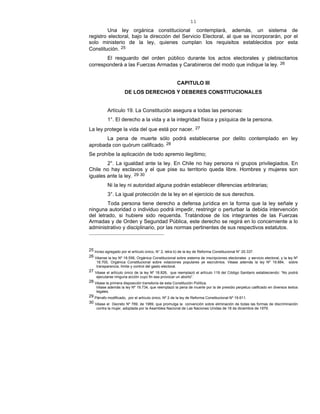 11
Una ley orgánica constitucional contemplará, además, un sistema de
registro electoral, bajo la dirección del Servicio Electoral, al que se incorporarán, por el
solo ministerio de la ley, quienes cumplan los requisitos establecidos por esta
Constitución. 25
El resguardo del orden público durante los actos electorales y plebiscitarios
corresponderá a las Fuerzas Armadas y Carabineros del modo que indique la ley. 26
CAPITULO III
DE LOS DERECHOS Y DEBERES CONSTITUCIONALES
Artículo 19. La Constitución asegura a todas las personas:
1°. El derecho a la vida y a la integridad física y psíquica de la persona.
La ley protege la vida del que está por nacer. 27
La pena de muerte sólo podrá establecerse por delito contemplado en ley
aprobada con quórum calificado. 28
Se prohíbe la aplicación de todo apremio ilegítimo;
2°. La igualdad ante la ley. En Chile no hay persona ni grupos privilegiados. En
Chile no hay esclavos y el que pise su territorio queda libre. Hombres y mujeres son
iguales ante la ley. 29-30
Ni la ley ni autoridad alguna podrán establecer diferencias arbitrarias;
3°. La igual protección de la ley en el ejercicio de sus derechos.
Toda persona tiene derecho a defensa jurídica en la forma que la ley señale y
ninguna autoridad o individuo podrá impedir, restringir o perturbar la debida intervención
del letrado, si hubiere sido requerida. Tratándose de los integrantes de las Fuerzas
Armadas y de Orden y Seguridad Pública, este derecho se regirá en lo concerniente a lo
administrativo y disciplinario, por las normas pertinentes de sus respectivos estatutos.
25 Inciso agregado por el artículo único, N° 2, letra b) de la ley de Reforma Constitucional N° 20.337.
26 Véanse la ley Nº 18.556, Orgánica Constitucional sobre sistema de inscripciones electorales y servicio electoral, y la ley Nº
18.700, Orgánica Constitucional sobre votaciones populares ye escrutinios. Véase además la ley Nº 19.884, sobre
transparencia, límite y control del gasto electoral.
27 Véase el artículo único de la ley Nº 18.826, que reemplazó el artículo 119 del Código Sanitario estableciendo: “No podrá
ejecutarse ninguna acción cuyo fin sea provocar un aborto”.
28 Véase la primera disposición transitoria de esta Constitución Política.
Véase además la ley Nº 19.734, que reemplazó la pena de muerte por la de presidio perpetuo calificado en diversos textos
legales.
29 Párrafo modificado, por el artículo único, Nº 2 de la ley de Reforma Constitucional Nº 19.611.
30 Véase el Decreto Nº 789, de 1989, que promulga la convención sobre eliminación de todas las formas de discriminación
contra la mujer, adoptada por la Asamblea Nacional de Las Naciones Unidas de 18 de diciembre de 1979.
 