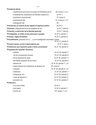 116
*Presidente electo:
- impedimento para asumir el cargo de Presidente por el 28, incisos 1° y 2°.
- inhabilidad del, declaración del Senado respecto la 53, N° 7.
- juramento o promesa del 27, inciso 4°.
- proclamación del 27, incisos 2° y 3°.
- subrogación del 28.
*Previsional, es materia de ley regular el régimen jurídico 60, N° 4.
*Prisiones, obligaciones de los encargados de las 19, N° 7, letra d).
*Privación y restricción de la libertad personal 19, N° 7, letra b).
*Privilegiados, en Chile no hay personas ni grupos 19, N° 2, párrafo 1°.
*Proceso, reglas del debido 19, N° 3, párrafo 5°.
*Procedimiento, garantías de un … y una investigación racionales y justos
19, N° 3°, párrafo 5°
*Proceso injusto, acción indemnizatoria por 19, N° 7, letra i).
*Profesiones que requieren grado o título universitario 19, N° 16, párrafo 4°.
*Propiedad (Ver también *Dominio):
- artística 19, N° 25, párrafo 1°.
- de las concesiones mineras 19, N° 24, párrafo 9°.
- de los derechos de agua 19, N° 24, párrafo 11.
- del Estado respecto de las minas 19, N° 24, párrafo 6°.
- derecho de 19, N° 24, párrafo 1° y 2°.
- indemnización por limitaciones al derecho de 45, inciso 2°.
- industrial 19, N° 25, párrafo 3° y 4°.
- intelectual 19, N° 25, párrafo 1°.
- limitaciones a la 19, N° 24, párrafo 2°.
- modo de adquirir la 19, N° 24, párrafo 2°.
- privación a la 19, N° 24, párrafo 3°.
*Protección:
- a la vida privada 19, N° 4.
- de la salud 19, N° 9, párrafo 1°.
- recurso de 20, incisos 1° y 2°.
 