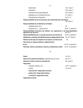 119
- Gobernador 124, inciso 1°.
- Intendente 124, inciso 1°.
- miembros del Consejo Regional 124, inciso 1°.
- diputados por el ministerio de la ley 51, inciso 1°.
- Presidente de la República 63, N° 17.
*Responsabilidad de los funcionarios de la Administración del Estado
38, inciso 2°.
*Responsabilidad de los Ministros de Estado:
- establecimiento de la 36.
- excepción a la … política de los 52, N° 1, párrafo 3°.
*Responsabilidad financiera del Estado, sus organismos y las Municipalidades,
regulación por ley de la 60, N° 8.
*Responsabilidad penal, no puede presumirse de derecho la 19, N° 3, párrafo 6°.
*Restricción y privación de la libertad personal, reglamentación de la 19, N° 7, letra b).
*Restricciones bajo los estados de excepción constitucional 43.
*Reuniones en lugares públicos, reglamentación
de las 19, N° 13, párrafo 2°.
*Revistas, diarios y periódicos, derecho y libertad para editar 19, N° 12, párrafo 4°:
S
*Salud 19, N° 9.
*Sede de los poderes del Estado, regulación por ley de la 60, N° 17.
*Segunda vuelta en elección presidencial 26, inciso 2°.
*Seguridad:
- individual, derecho a la 19, N° 7, párrafo 1°.
- jurídica 19, N° 26.
- nacional (Ver *Seguridad nacional).
- pública (Ver *Seguridad pública).
- social (Ver *Seguridad social).
*Seguridad nacional:
 