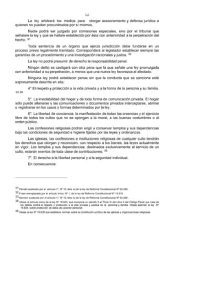 12
La ley arbitrará los medios para otorgar asesoramiento y defensa jurídica a
quienes no puedan procurárselos por sí mismos.
Nadie podrá ser juzgado por comisiones especiales, sino por el tribunal que
señalare la ley y que se hallare establecido por ésta con anterioridad a la perpetración del
hecho. 31
Toda sentencia de un órgano que ejerza jurisdicción debe fundarse en un
proceso previo legalmente tramitado. Corresponderá al legislador establecer siempre las
garantías de un procedimiento y una investigación racionales y justos. 32
La ley no podrá presumir de derecho la responsabilidad penal.
Ningún delito se castigará con otra pena que la que señale una ley promulgada
con anterioridad a su perpetración, a menos que una nueva ley favorezca al afectado.
Ninguna ley podrá establecer penas sin que la conducta que se sanciona esté
expresamente descrita en ella;
4° El respeto y protección a la vida privada y a la honra de la persona y su familia.
33-34
5°. La inviolabilidad del hogar y de toda forma de comunicación privada. El hogar
sólo puede allanarse y las comunicaciones y documentos privados interceptarse, abrirse
o registrarse en los casos y formas determinados por la ley.
6°. La libertad de conciencia, la manifestación de todas las creencias y el ejercicio
libre de todos los cultos que no se opongan a la moral, a las buenas costumbres o al
orden público.
Las confesiones religiosas podrán erigir y conservar templos y sus dependencias
bajo las condiciones de seguridad e higiene fijadas por las leyes y ordenanzas.
Las iglesias, las confesiones e instituciones religiosas de cualquier culto tendrán
los derechos que otorgan y reconocen, con respecto a los bienes, las leyes actualmente
en vigor. Los templos y sus dependencias, destinados exclusivamente al servicio de un
culto, estarán exentos de toda clase de contribuciones; 35
7°. El derecho a la libertad personal y a la seguridad individual.
En consecuencia:
31 Párrafo sustituido por el artículo 1º, Nº 10, letra a) de la ley de Reforma Constitucional Nº 20.050.
32 Frase reemplazada por el artículo único, Nº 1, de la ley de Reforma Constitucional Nº 19.519.
33 Número sustituido por el artículo 1º, Nº 10, letra b) de la ley de Reforma Constitucional Nº 20.050.
34 Véase el artículo único de la ley Nº 19.423, que incorpora un párrafo 5 al Título III del Libro II del Código Penal que trata de
los delitos contra el respeto y protección a la vida privada y pública de la persona y familia. Véase además la ley Nº
19.628, sobre protección de datos de carácter personal.
35 Véase la ley Nº 19.638 que establece normas sobre la constitución jurídica de las iglesias y organizaciones religiosas.
 