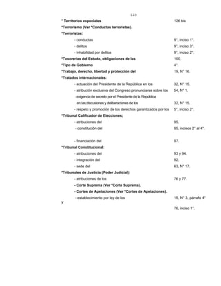 123
* Territorios especiales 126 bis
*Terrorismo (Ver *Conductas terroristas).
*Terroristas:
- conductas 9°, inciso 1°.
- delitos 9°, inciso 3°.
- inhabilidad por delitos 9°, inciso 2°.
*Tesorerías del Estado, obligaciones de las 100.
*Tipo de Gobierno 4°.
*Trabajo, derecho, libertad y protección del 19, N° 16.
*Tratados internacionales:
- actuación del Presidente de la República en los 32, N° 15.
- atribución exclusiva del Congreso pronunciarse sobre los 54, N° 1.
-exigencia de secreto por el Presidente de la República
en las discusiones y deliberaciones de los 32, N° 15.
- respeto y promoción de los derechos garantizados por los 5°, inciso 2°.
*Tribunal Calificador de Elecciones;
- atribuciones del 95.
- constitución del 95, incisos 2° al 4°.
- financiación del 97.
*Tribunal Constitucional:
- atribuciones del 93 y 94.
- integración del 92.
- sede del 63, N° 17.
*Tribunales de Justicia (Poder Judicial):
- atribuciones de los 76 y 77.
- Corte Suprema (Ver *Corte Suprema).
- Cortes de Apelaciones (Ver *Cortes de Apelaciones).
- establecimiento por ley de los 19, N° 3, párrafo 4°
y
76, inciso 1°.
 