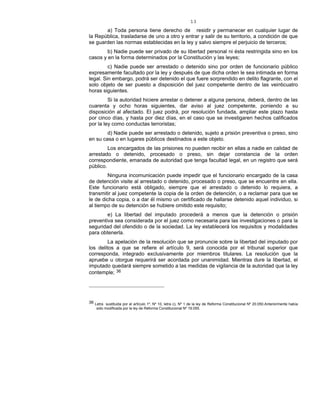 13
a) Toda persona tiene derecho de residir y permanecer en cualquier lugar de
la República, trasladarse de uno a otro y entrar y salir de su territorio, a condición de que
se guarden las normas establecidas en la ley y salvo siempre el perjuicio de terceros;
b) Nadie puede ser privado de su libertad personal ni ésta restringida sino en los
casos y en la forma determinados por la Constitución y las leyes;
c) Nadie puede ser arrestado o detenido sino por orden de funcionario público
expresamente facultado por la ley y después de que dicha orden le sea intimada en forma
legal. Sin embargo, podrá ser detenido el que fuere sorprendido en delito flagrante, con el
solo objeto de ser puesto a disposición del juez competente dentro de las veinticuatro
horas siguientes.
Si la autoridad hiciere arrestar o detener a alguna persona, deberá, dentro de las
cuarenta y ocho horas siguientes, dar aviso al juez competente, poniendo a su
disposición al afectado. El juez podrá, por resolución fundada, ampliar este plazo hasta
por cinco días, y hasta por diez días, en el caso que se investigaren hechos calificados
por la ley como conductas terroristas;
d) Nadie puede ser arrestado o detenido, sujeto a prisión preventiva o preso, sino
en su casa o en lugares públicos destinados a este objeto.
Los encargados de las prisiones no pueden recibir en ellas a nadie en calidad de
arrestado o detenido, procesado o preso, sin dejar constancia de la orden
correspondiente, emanada de autoridad que tenga facultad legal, en un registro que será
público.
Ninguna incomunicación puede impedir que el funcionario encargado de la casa
de detención visite al arrestado o detenido, procesado o preso, que se encuentre en ella.
Este funcionario está obligado, siempre que el arrestado o detenido lo requiera, a
transmitir al juez competente la copia de la orden de detención, o a reclamar para que se
le de dicha copia, o a dar él mismo un certificado de hallarse detenido aquel individuo, si
al tiempo de su detención se hubiere omitido este requisito;
e) La libertad del imputado procederá a menos que la detención o prisión
preventiva sea considerada por el juez como necesaria para las investigaciones o para la
seguridad del ofendido o de la sociedad. La ley establecerá los requisitos y modalidades
para obtenerla.
La apelación de la resolución que se pronuncie sobre la libertad del imputado por
los delitos a que se refiere el artículo 9, será conocida por el tribunal superior que
corresponda, integrado exclusivamente por miembros titulares. La resolución que la
apruebe u otorgue requerirá ser acordada por unanimidad. Mientras dure la libertad, el
imputado quedará siempre sometido a las medidas de vigilancia de la autoridad que la ley
contemple; 36
36 Letra sustituida por el artículo 1º, Nº 10, letra c), Nº 1 de la ley de Reforma Constitucional Nº 20.050.Anteriormente había
sido modificada por la ley de Reforma Constitucional Nº 19.055.
 