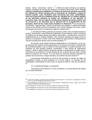 17
dineros, bienes, donaciones, aportes ni créditos de origen extranjero; sus estatutos
deberán contemplar las normas que aseguren una efectiva democracia interna. Una ley
orgánica constitucional establecerá un sistema de elecciones primarias que podrá
ser utilizado por dichos partidos para la nominación de candidatos a cargos de
elección popular, cuyos resultados serán vinculantes para estas colectividades,
salvo las excepciones que establezca dicha ley. Aquellos que no resulten elegidos
en las elecciones primarias no podrán ser candidatos, en esa elección, al
respectivo cargo. Una ley orgánica constitucional regulará las demás materias que
les conciernan y las sanciones que se aplicarán por el incumplimiento de sus
preceptos, dentro de las cuales podrá considerar su disolución.50 Las asociaciones,
movimientos, organizaciones o grupos de personas que persigan o realicen actividades
propias de los partidos políticos sin ajustarse a las normas anteriores son ilícitos y serán
sancionados de acuerdo a la referida ley orgánica constitucional.51
La Constitución Política garantiza el pluralismo político. Son inconstitucionales los
partidos, movimientos u otras formas de organización cuyos objetivos, actos o conductas
no respeten los principios básicos del régimen democrático y constitucional, procuren el
establecimiento de un sistema totalitario, como asimismo aquellos que hagan uso de la
violencia, la propugnen o inciten a ella como método de acción política. Corresponderá al
Tribunal Constitucional declarar esta inconstitucionalidad. 52
Sin perjuicio de las demás sanciones establecidas en la Constitución o en la Ley,
las personas que hubieren tenido participación en los hechos que motiven la declaración
de inconstitucionalidad a que se refiere el inciso precedente, no podrán participar en la
formación de otros partidos políticos, movimientos u otras formas de organización
política, ni optar a cargos públicos de elección popular ni desempeñar los cargos que se
mencionan en los números 1) a 6) del artículo 54, por el término de cinco años, contado
desde la resolución del Tribunal. Si a esa fecha las personas referidas estuvieren en
posesión de las funciones o cargos indicados, los perderán de pleno derecho.53
Las personas sancionadas en virtud de este precepto no podrán ser objeto de
rehabilitación durante el plazo señalado en el inciso anterior. La duración de las
inhabilidades contempladas en dicho inciso se elevará al doble en caso de reincidencia;
54
16°. La libertad de trabajo y su protección.
Toda persona tiene derecho a la libre contratación y a la libre elección del trabajo
con una justa retribución.
50 Oración que reemplaza la segunda oración del párrafo quinto del número 15°, del artículo 19, agregada por el artículo
único, N° 2, de la ley de Reforma Constitucional N° 20.414.
51 Inciso modificado por el artículo único, Nº 7, de la ley de Reforma Constitucional Nº 18.825. Véase la ley Nº 18.603
Orgánica Constitucional sobre partidos políticos.
52 Inciso agregado por el artículo único, Nº 8 de la ley de Reforma Constitucional Nº 18.825.
53 Inciso agregado por el artículo único, Nº 8 de la ley de Reforma Constitucional Nº 18.825.
54 Inciso agregado por el artículo único, Nº 8 de la ley de Reforma Constitucional Nº 18.825.
 