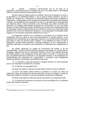 18
Se prohíbe cualquiera discriminación que no se base en la
capacidad o idoneidad personal, sin perjuicio de que la ley pueda exigir la nacionalidad
chilena o límites de edad para determinados casos.
Ninguna clase de trabajo puede ser prohibida, salvo que se oponga a la moral, a
la seguridad o a la salubridad públicas, o que lo exija el interés nacional y una ley lo
declare así. Ninguna ley o disposición de autoridad pública podrá exigir la afiliación a
organización o entidad alguna como requisito para desarrollar una determinada actividad
o trabajo, ni la desafiliación para mantenerse en éstos. La ley determinará las profesiones
que requieren grado o título universitario y las condiciones que deben cumplirse para
ejercerlas. Los colegios profesionales constituidos en conformidad a la ley y que digan
relación con tales profesiones, estarán facultados para conocer de las reclamaciones que
se interpongan sobre la conducta ética de sus miembros. Contra sus resoluciones podrá
apelarse ante la Corte de Apelaciones respectiva. Los profesionales no asociados serán
juzgados por los tribunales especiales establecidos en la ley. 55
La negociación colectiva con la empresa en que laboren es un derecho de los
trabajadores, salvo los casos en que la ley expresamente no permita negociar. La ley
establecerá las modalidades de la negociación colectiva y los procedimientos adecuados
para lograr en ella una solución justa y pacífica. La ley señalará los casos en que la
negociación colectiva deba someterse a arbitraje obligatorio, el que corresponderá a
tribunales especiales de expertos cuya organización y atribuciones se establecerán en
ella.
No podrán declararse en huelga los funcionarios del Estado ni de las
municipalidades. Tampoco podrán hacerlo las personas que trabajen en corporaciones o
empresas, cualquiera que sea su naturaleza, finalidad o función, que atiendan servicios
de utilidad pública o cuya paralización cause grave daño a la salud, a la economía del
país, al abastecimiento de la población o a la seguridad nacional. La ley establecerá los
procedimientos para determinar las corporaciones o empresas cuyos trabajadores
estarán sometidos a la prohibición que establece este inciso;
17°. La admisión a todas las funciones y empleos públicos, sin otros requisitos
que los que impongan la Constitución y las leyes;
18°. El derecho a la seguridad social.
Las leyes que regulen el ejercicio de este derecho serán de quórum calificado.
La acción del Estado estará dirigida a garantizar el acceso de todos los
habitantes al goce de prestaciones básicas uniformes, sea que se otorguen a través de
instituciones públicas o privadas. La ley podrá establecer cotizaciones obligatorias.
El Estado supervigilará el adecuado ejercicio del derecho a la seguridad social;
19°. El derecho de sindicarse en los casos y forma que señale la ley. La afiliación
sindical será siempre voluntaria.
55 Párrafo agregado por el artículo 1º, Nº 10, letra d) de la ley de Reforma Constitucional Nº 20.050.
 