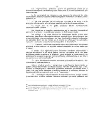 19
Las organizaciones sindicales gozarán de personalidad jurídica por el
solo hecho de registrar sus estatutos y actas constitutivas en la forma y condiciones que
determine la ley.
La ley contemplará los mecanismos que aseguren la autonomía de estas
organizaciones. Las organizaciones sindicales no podrán intervenir en actividades político
partidistas; 56
20°. La igual repartición de los tributos en proporción a las rentas o en la
progresión o forma que fije la ley, y la igual repartición de las demás cargas públicas.
En ningún caso la ley podrá establecer tributos manifiestamente
desproporcionados o injustos.
Los tributos que se recauden, cualquiera que sea su naturaleza, ingresarán al
patrimonio de la Nación y no podrán estar afectos a un destino determinado.
Sin embargo, la ley podrá autorizar que determinados tributos puedan estar
afectados a fines propios de la defensa nacional. Asimismo, podrá autorizar que los que
gravan actividades o bienes que tengan una clara identificación regional o local puedan
ser aplicados, dentro de los marcos que la misma ley señale, por las autoridades
regionales o comunales para el financiamiento de obras de desarrollo; 57
21°. El derecho a desarrollar cualquiera actividad económica que no sea contraria
a la moral, al orden público o a la seguridad nacional, respetando las normas legales que
la regulen.
El Estado y sus organismos podrán desarrollar actividades empresariales o
participar en ellas sólo si una ley de quórum calificado los autoriza. En tal caso, esas
actividades estarán sometidas a la legislación común aplicable a los particulares, sin
perjuicio de las excepciones que por motivos justificados establezca la ley, la que deberá
ser, asimismo, de quórum calificado; 58
22°. La no discriminación arbitraria en el trato que deben dar el Estado y sus
organismos en materia económica.
Sólo en virtud de una ley, y siempre que no signifique tal discriminación, se
podrán autorizar determinados beneficios directos o indirectos en favor de algún sector,
actividad o zona geográfica, o establecer gravámenes especiales que afecten a uno u
otras. En el caso de las franquicias o beneficios indirectos, la estimación del costo de
éstos deberá incluirse anualmente en la Ley de Presupuestos;
23°. La libertad para adquirir el dominio de toda clase de bienes, excepto aquellos
que la naturaleza ha hecho comunes a todos los hombres o que deban pertenecer a la
56 Inciso modificado por el artículo único Nº 9 de la ley de Reforma Constitucional Nº 18.825.
57 Inciso reemplazado por el artículo 2º de la ley de Reforma Constitucional Nº 19.097.
58 Véase la ley Nº 18.971 que establece que cualquier persona podrá denunciar las infracciones al artículo 19 Nº 21 de la
Constitución Política.
 