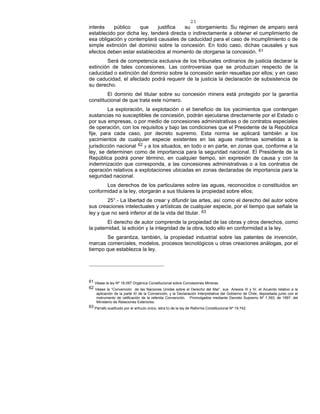 21
interés público que justifica su otorgamiento. Su régimen de amparo será
establecido por dicha ley, tenderá directa o indirectamente a obtener el cumplimiento de
esa obligación y contemplará causales de caducidad para el caso de incumplimiento o de
simple extinción del dominio sobre la concesión. En todo caso, dichas causales y sus
efectos deben estar establecidos al momento de otorgarse la concesión. 61
Será de competencia exclusiva de los tribunales ordinarios de justicia declarar la
extinción de tales concesiones. Las controversias que se produzcan respecto de la
caducidad o extinción del dominio sobre la concesión serán resueltas por ellos; y en caso
de caducidad, el afectado podrá requerir de la justicia la declaración de subsistencia de
su derecho.
El dominio del titular sobre su concesión minera está protegido por la garantía
constitucional de que trata este número.
La exploración, la explotación o el beneficio de los yacimientos que contengan
sustancias no susceptibles de concesión, podrán ejecutarse directamente por el Estado o
por sus empresas, o por medio de concesiones administrativas o de contratos especiales
de operación, con los requisitos y bajo las condiciones que el Presidente de la República
fije, para cada caso, por decreto supremo. Esta norma se aplicará también a los
yacimientos de cualquier especie existentes en las aguas marítimas sometidas a la
jurisdicción nacional 62 y a los situados, en todo o en parte, en zonas que, conforme a la
ley, se determinen como de importancia para la seguridad nacional. El Presidente de la
República podrá poner término, en cualquier tiempo, sin expresión de causa y con la
indemnización que corresponda, a las concesiones administrativas o a los contratos de
operación relativos a explotaciones ubicadas en zonas declaradas de importancia para la
seguridad nacional.
Los derechos de los particulares sobre las aguas, reconocidos o constituidos en
conformidad a la ley, otorgarán a sus titulares la propiedad sobre ellos;
25°.- La libertad de crear y difundir las artes, así como el derecho del autor sobre
sus creaciones intelectuales y artísticas de cualquier especie, por el tiempo que señale la
ley y que no será inferior al de la vida del titular. 63
El derecho de autor comprende la propiedad de las obras y otros derechos, como
la paternidad, la edición y la integridad de la obra, todo ello en conformidad a la ley.
Se garantiza, también, la propiedad industrial sobre las patentes de invención,
marcas comerciales, modelos, procesos tecnológicos u otras creaciones análogas, por el
tiempo que establezca la ley.
61 Véase la ley Nº 18.097 Orgánica Constitucional sobre Concesiones Mineras.
62 Véase la “Convención de las Naciones Unidas sobre el Derecho del Mar”, sus Anexos III y IV, el Acuerdo relativo a la
aplicación de la parte XI de la Convención, y la Declaración Interpretativa del Gobierno de Chile, depositada junto con el
instrumento de ratificación de la referida Convención. Promulgados mediante Decreto Supremo Nº 1.393, de 1997, del
Ministerio de Relaciones Exteriores.
63 Párrafo sustituido por el artículo único, letra b) de la ley de Reforma Constitucional Nº 19.742.
 