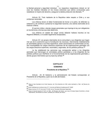 23
la libertad personal y seguridad individual. La respectiva magistratura dictará en tal
caso las medidas indicadas en los incisos anteriores que estime conducentes para
restablecer el imperio del derecho y asegurar la debida protección del afectado. 67
Artículo 22. Todo habitante de la República debe respeto a Chile y a sus
emblemas nacionales.
Los chilenos tienen el deber fundamental de honrar a la patria, de defender su
soberanía y de contribuir a preservar la seguridad nacional y los valores esenciales de la
tradición chilena.
El servicio militar y demás cargas personales que imponga la ley son obligatorios
en los términos y formas que ésta determine.
Los chilenos en estado de cargar armas deberán hallarse inscritos en los
Registros Militares, si no están legalmente exceptuados.
Artículo 23. Los grupos intermedios de la comunidad y sus dirigentes que hagan
mal uso de la autonomía que la Constitución les reconoce, interviniendo indebidamente
en actividades ajenas a sus fines específicos, serán sancionados en conformidad a la ley.
Son incompatibles los cargos directivos superiores de las organizaciones gremiales con
los cargos directivos superiores, nacionales y regionales, de los partidos políticos.68
La ley establecerá las sanciones que corresponda aplicar a los dirigentes
gremiales que intervengan en actividades político partidistas y a los dirigentes de los
partidos políticos que interfieran en el funcionamiento de las organizaciones gremiales y
demás grupos intermedios que la propia ley señale.69
CAPITULO IV
GOBIERNO
Presidente de la República70
Artículo 24. El Gobierno y la administración del Estado corresponden al
Presidente de la República, quien es el Jefe del Estado.
67 Véase el Auto Acordado de la Corte Suprema, de 19 de diciembre de 1932, sobre tramitación y Fallo del Recurso de
Amparo.
68 Inciso modificado por el artículo único, Nº 11 de la ley de Reforma Constitucional Nº 18.825.
69 Véase el artículo 10, Nº 3 de la ley Nº 18.593, de los Tribunales Electorales Regionales.
70 Véase el Decreto Supremo Nº 447, de 1984, del Ministerio del Interior, que crea el Consejo Asesor Económico y Social,
dependiente del Ministerio de Interior, presidido por el Ministro del Interior.
 