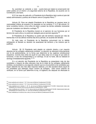 24
Su autoridad se extiende a todo cuanto tiene por objeto la conservación del
orden público en el interior y la seguridad externa de la República, de acuerdo con la
Constitución y las leyes.
El 21 de mayo de cada año, el Presidente de la República dará cuenta al país del
estado administrativo y político de la Nación ante el Congreso Pleno.71
Artículo 25. Para ser elegido Presidente de la República se requiere tener la
nacionalidad chilena de acuerdo a lo dispuesto en los números 1º ó 2º del artículo 10;
tener cumplidos treinta y cinco años de edad y poseer las demás calidades necesarias
para ser ciudadano con derecho a sufragio.72
El Presidente de la República durará en el ejercicio de sus funciones por el
término de cuatro años y no podrá ser reelegido para el período siguiente.73
El Presidente de la República no podrá salir del territorio nacional por más de
treinta días ni en los últimos noventa días de su período, sin acuerdo del Senado.
En todo caso, el Presidente de la República comunicará con la debida
anticipación al Senado su decisión de ausentarse del territorio y los motivos que la
justifican.
Artículo 26. El Presidente será elegido en votación directa y por mayoría
absoluta de los sufragios válidamente emitidos. La elección se efectuará conjuntamente
con la de parlamentarios, en la forma que determine la ley orgánica constitucional
respectiva, noventa días antes de aquél en que deba cesar en el cargo el que esté en
funciones, si ese día correspondiere a un domingo. Si así no fuere, ella se realizará el
domingo inmediatamente siguiente.74 75
Si a al elección del Presidente de la República se presentaren más de dos
candidatos y ninguno de ellos obtuviera mas de la mitad de los sufragios válidamente
emitidos, se procederá a una segunda votación que se circunscribirá a los candidatos que
hayan obtenido las dos más altas mayorías relativas y en ella resultará electo aquel de
los candidatos que obtengan mayor número de sufragios. Esta nueva votación se
verificará, en la forma que determine la ley, el trigésimo día después de efectuada la
71 Inciso sustituido por el artículo 1º, Nº 12 de la ley de Reforma Constitucional Nº 20.050.
72 Inciso sustituido por el artículo 1º, Nº 13 de la ley de Reforma Constitucional Nº 20.050.
73 Inciso sustituido por el artículo 1º, Nº 13 de la ley de Reforma Constitucional Nº 20.050. Anteriormente había sido
modificado por el artículo único de la ley de Reforma Constitucional Nº 18.825.
74 Inciso modificado por el artículo 1º, Nº 14, letra a) de la ley de Reforma Constitucional Nº 20.050. Anteriormente había sido
reemplazado por el artículo único, Nº 1 de la ley de Reforma Constitucional Nº 19.643.
75 Inciso modificado por el artículo único, letra a), de la ley de Reforma Constitucional N°20.354.
 