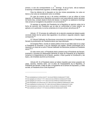 25
primera, si ese día correspondiente a un domingo. Si así no fuere, ella se realizará
el domingo inmediatamente siguiente al referido trigésimo día.76
Para los efectos de lo dispuesto en los dos incisos precedentes, los votos en
blanco y los nulos se considerarán como no emitidos.
En caso de muerte de uno o de ambos candidatos a que se refiere el inciso
segundo, el Presidente de la República convocará a una nueva elección dentro del plazo
de treinta días, contado desde la fecha del deceso. La elección se celebrará el domingo
más cercano al nonagésimo día posterior a la convocatoria.77
Si expirase el mandato del Presidente de la República en ejercicio antes de la
fecha de asunción del Presidente que se elija en conformidad al inciso anterior, se
aplicará, en lo pertinente, la norma contenida en el inciso primero del artículo 28.78
Artículo 27. El proceso de calificación de la elección presidencial deberá quedar
concluido dentro de los quince días siguientes a la primera o segunda votación, según
corresponda.79
El Tribunal Calificador de Elecciones comunicará de inmediato al Presidente del
Senado la proclamación de Presidente electo que haya efectuado.
El Congreso Pleno, reunido en sesión pública el día en que deba cesar en su cargo
el Presidente en funciones y con los miembros que asistan, tomará conocimiento de la
resolución en virtud de la cual el Tribunal Calificador de Elecciones proclama al Presidente
electo.80 81
En este mismo acto, el Presidente electo prestará ante el Presidente del Senado,
juramento o promesa de desempeñar fielmente el cargo de Presidente de la República,
conservar la independencia de la Nación, guardar y hacer guardar la Constitución y las
leyes, y de inmediato asumirá sus funciones.
Artículo 28. Si el Presidente electo se hallare impedido para tomar posesión del
cargo, asumirá, mientras tanto, con el título de Vicepresidente de la República, el
Presidente del Senado; a falta de éste, el Presidente de la Cámara de Diputados, y a falta
de éste, el Presidente de la Corte Suprema82
76 Inciso reemplazado por el artículo único Nº 1 de la ley de Reforma Constitucional Nº 19.643.
77 Inciso agregado por el artículo 1º, Nº 14, letra b) de la ley de Reforma Constitucional Nº 20.050.
78 Inciso agregado por el artículo 1º, Nº 14, letra b) de la ley de Reforma Constitucional Nº 20.050
79 Inciso reemplazado por el artículo único, Nº 2, letra a) de la ley de Reforma Constitucional Nº 19.643.
80 Inciso modificado por el artículo único, Nº 2, letra b) de la ley de Reforma Constitucional Nº 19.643.
81 Inciso reemplazado por el artículo único, letra b), de la ley de Reforma Constitucional N° 20.354.
82 Inciso sustituido por el artículo 1º, Nº 15 de la ley de Reforma Constitucional Nº 20.050.
 