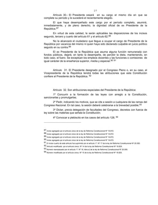 27
Artículo 30.- El Presidente cesará en su cargo el mismo día en que se
complete su período y le sucederá el recientemente elegido.
El que haya desempeñado este cargo por el período completo, asumirá,
inmediatamente, y de pleno derecho, la dignidad oficial de ex Presidente de la
República.87
En virtud de esta calidad, le serán aplicables las disposiciones de los incisos
segundo, tercero y cuarto del artículo 61 y el artículo 62.88
No la alcanzará el ciudadano que llegue a ocupar el cargo de Presidente de la
República por vacancia del mismo ni quien haya sido declarado culpable en juicio político
seguido en su contra.89
El ex Presidente de la República que asuma alguna función remunerada con
fondos públicos, dejará, en tanto la desempeñe, de percibir la dieta, manteniendo, en
todo caso, el fuero. Se exceptúan los empleos docentes y las funciones o comisiones de
igual carácter de la enseñanza superior, media y especial.90 91
Artículo 31. El Presidente designado por el Congreso Pleno o, en su caso, el
Vicepresidente de la República tendrá todas las atribuciones que esta Constitución
confiere al Presidente de la República. 92
Artículo 32. Son atribuciones especiales del Presidente de la República:
1º Concurrir a la formación de las leyes con arreglo a la Constitución,
sancionarlas y promulgarlas;
2º Pedir, indicando los motivos, que se cite a sesión a cualquiera de las ramas del
Congreso Nacional. En tal caso, la sesión deberá celebrarse a la brevedad posible;93
3º Dictar, previa delegación de facultades del Congreso, decretos con fuerza de
ley sobre las materias que señala la Constitución;
4º Convocar a plebiscito en los casos del artículo 128; 94
87 Inciso agregado por el artículo único de la ley de Reforma Constitucional Nº 19.672.
88 Inciso agregado por el artículo único de la ley de Reforma Constitucional Nº 19.672.
89 Inciso agregado por el artículo único de la ley de Reforma Constitucional Nº 19.672.
90 Inciso agregado por el artículo único de la ley de Reforma Constitucional Nº 19.672.
91 El inciso cuarto de este artículo fue suprimido por el artículo 1º, Nº 17 de la ley de Reforma Constitucional Nº 20.050.
92 Artículo modificado por el artículo único, Nº 14 de la ley de Reforma Constitucional Nº 18.825.
93 Número reemplazado por el artículo 1º, Nº 18, letra a) de la ley de Reforma Constitucional Nº 20.050.
94 Número modificado por el artículo único, Nº 15 de la ley de Reforma Constitucional Nº 18.825.
 