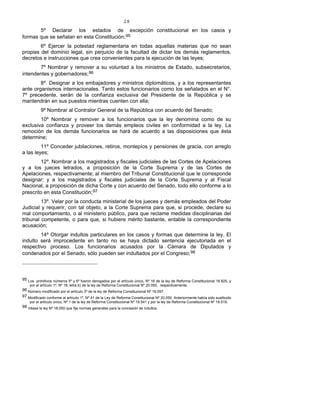 28
5º Declarar los estados de excepción constitucional en los casos y
formas que se señalan en esta Constitución;95
6º Ejercer la potestad reglamentaria en todas aquellas materias que no sean
propias del dominio legal, sin perjuicio de la facultad de dictar los demás reglamentos,
decretos e instrucciones que crea convenientes para la ejecución de las leyes;
7º Nombrar y remover a su voluntad a los ministros de Estado, subsecretarios,
intendentes y gobernadores;96
8º. Designar a los embajadores y ministros diplomáticos, y a los representantes
ante organismos internacionales. Tanto estos funcionarios como los señalados en el N°.
7º precedente, serán de la confianza exclusiva del Presidente de la República y se
mantendrán en sus puestos mientras cuenten con ella;
9º Nombrar al Contralor General de la República con acuerdo del Senado;
10º Nombrar y remover a los funcionarios que la ley denomina como de su
exclusiva confianza y proveer los demás empleos civiles en conformidad a la ley. La
remoción de los demás funcionarios se hará de acuerdo a las disposiciones que ésta
determine;
11º Conceder jubilaciones, retiros, montepíos y pensiones de gracia, con arreglo
a las leyes;
12º. Nombrar a los magistrados y fiscales judiciales de las Cortes de Apelaciones
y a los jueces letrados, a proposición de la Corte Suprema y de las Cortes de
Apelaciones, respectivamente; al miembro del Tribunal Constitucional que le corresponde
designar; y a los magistrados y fiscales judiciales de la Corte Suprema y al Fiscal
Nacional, a proposición de dicha Corte y con acuerdo del Senado, todo ello conforme a lo
prescrito en esta Constitución;97
13º. Velar por la conducta ministerial de los jueces y demás empleados del Poder
Judicial y requerir, con tal objeto, a la Corte Suprema para que, si procede, declare su
mal comportamiento, o al ministerio público, para que reclame medidas disciplinarias del
tribunal competente, o para que, si hubiere mérito bastante, entable la correspondiente
acusación;
14º Otorgar indultos particulares en los casos y formas que determine la ley. El
indulto será improcedente en tanto no se haya dictado sentencia ejecutoriada en el
respectivo proceso. Los funcionarios acusados por la Cámara de Diputados y
condenados por el Senado, sólo pueden ser indultados por el Congreso;98
95 Los primitivos números 5º y 6º fueron derogados por el artículo único, Nº 16 de la ley de Reforma Constitucional 18.825, y
por el artículo 1º, Nº 18, letra b) de la ley de Reforma Constitucional Nº 20.050, respectivamente.
96 Número modificado por el artículo 3º de la ley de Reforma Constitucional Nº 19.097.
97 Modificado conforme al artículo 1º, Nº 41 de la Ley de Reforma Constitucional Nº 20.050. Anteriormente había sido sustituido
por el artículo único, Nº 1 de la ley de Reforma Constitucional Nº 19.541 y por la ley de Reforma Constitucional Nº 19.519.
98 Véase la ley Nº 18.050 que fija normas generales para la concesión de indultos.
 