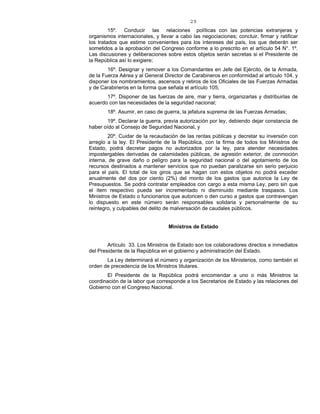 29
15º. Conducir las relaciones políticas con las potencias extranjeras y
organismos internacionales, y llevar a cabo las negociaciones; concluir, firmar y ratificar
los tratados que estime convenientes para los intereses del país, los que deberán ser
sometidos a la aprobación del Congreso conforme a lo prescrito en el artículo 54 N°. 1º.
Las discusiones y deliberaciones sobre estos objetos serán secretas si el Presidente de
la República así lo exigiere;
16º. Designar y remover a los Comandantes en Jefe del Ejército, de la Armada,
de la Fuerza Aérea y al General Director de Carabineros en conformidad al artículo 104, y
disponer los nombramientos, ascensos y retiros de los Oficiales de las Fuerzas Armadas
y de Carabineros en la forma que señala el artículo 105;
17º. Disponer de las fuerzas de aire, mar y tierra, organizarlas y distribuirlas de
acuerdo con las necesidades de la seguridad nacional;
18º. Asumir, en caso de guerra, la jefatura suprema de las Fuerzas Armadas;
19º. Declarar la guerra, previa autorización por ley, debiendo dejar constancia de
haber oído al Consejo de Seguridad Nacional, y
20º. Cuidar de la recaudación de las rentas públicas y decretar su inversión con
arreglo a la ley. El Presidente de la República, con la firma de todos los Ministros de
Estado, podrá decretar pagos no autorizados por la ley, para atender necesidades
impostergables derivadas de calamidades públicas, de agresión exterior, de conmoción
interna, de grave daño o peligro para la seguridad nacional o del agotamiento de los
recursos destinados a mantener servicios que no puedan paralizarse sin serio perjuicio
para el país. El total de los giros que se hagan con estos objetos no podrá exceder
anualmente del dos por ciento (2%) del monto de los gastos que autorice la Ley de
Presupuestos. Se podrá contratar empleados con cargo a esta misma Ley, pero sin que
el ítem respectivo pueda ser incrementado ni disminuido mediante traspasos. Los
Ministros de Estado o funcionarios que autoricen o den curso a gastos que contravengan
lo dispuesto en este número serán responsables solidaria y personalmente de su
reintegro, y culpables del delito de malversación de caudales públicos.
Ministros de Estado
Artículo 33. Los Ministros de Estado son los colaboradores directos e inmediatos
del Presidente de la República en el gobierno y administración del Estado.
La Ley determinará el número y organización de los Ministerios, como también el
orden de precedencia de los Ministros titulares.
El Presidente de la República podrá encomendar a uno o más Ministros la
coordinación de la labor que corresponde a los Secretarios de Estado y las relaciones del
Gobierno con el Congreso Nacional.
 