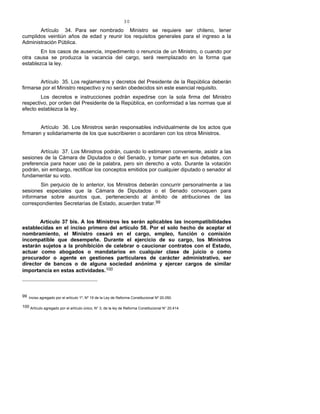 30
Artículo 34. Para ser nombrado Ministro se requiere ser chileno, tener
cumplidos veintiún años de edad y reunir los requisitos generales para el ingreso a la
Administración Pública.
En los casos de ausencia, impedimento o renuncia de un Ministro, o cuando por
otra causa se produzca la vacancia del cargo, será reemplazado en la forma que
establezca la ley.
Artículo 35. Los reglamentos y decretos del Presidente de la República deberán
firmarse por el Ministro respectivo y no serán obedecidos sin este esencial requisito.
Los decretos e instrucciones podrán expedirse con la sola firma del Ministro
respectivo, por orden del Presidente de la República, en conformidad a las normas que al
efecto establezca la ley.
Artículo 36. Los Ministros serán responsables individualmente de los actos que
firmaren y solidariamente de los que suscribieren o acordaren con los otros Ministros.
Artículo 37. Los Ministros podrán, cuando lo estimaren conveniente, asistir a las
sesiones de la Cámara de Diputados o del Senado, y tomar parte en sus debates, con
preferencia para hacer uso de la palabra, pero sin derecho a voto. Durante la votación
podrán, sin embargo, rectificar los conceptos emitidos por cualquier diputado o senador al
fundamentar su voto.
Sin perjuicio de lo anterior, los Ministros deberán concurrir personalmente a las
sesiones especiales que la Cámara de Diputados o el Senado convoquen para
informarse sobre asuntos que, perteneciendo al ámbito de atribuciones de las
correspondientes Secretarías de Estado, acuerden tratar.99
Artículo 37 bis. A los Ministros les serán aplicables las incompatibilidades
establecidas en el inciso primero del artículo 58. Por el solo hecho de aceptar el
nombramiento, el Ministro cesará en el cargo, empleo, función o comisión
incompatible que desempeñe. Durante el ejercicio de su cargo, los Ministros
estarán sujetos a la prohibición de celebrar o caucionar contratos con el Estado,
actuar como abogados o mandatarios en cualquier clase de juicio o como
procurador o agente en gestiones particulares de carácter administrativo, ser
director de bancos o de alguna sociedad anónima y ejercer cargos de similar
importancia en estas actividades.100
99 Inciso agregado por el artículo 1º, Nº 19 de la Ley de Reforma Constitucional Nº 20.050.
100 Artículo agregado por el artículo único, N° 3, de la ley de Reforma Constitucional N° 20.414.
 
