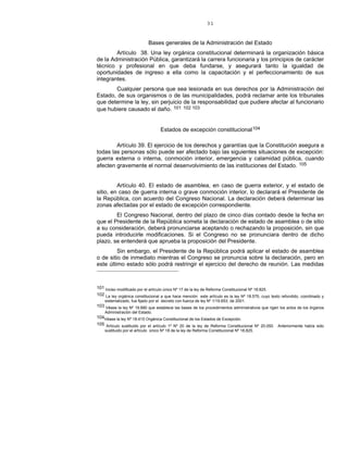 31
Bases generales de la Administración del Estado
Artículo 38. Una ley orgánica constitucional determinará la organización básica
de la Administración Pública, garantizará la carrera funcionaria y los principios de carácter
técnico y profesional en que deba fundarse, y asegurará tanto la igualdad de
oportunidades de ingreso a ella como la capacitación y el perfeccionamiento de sus
integrantes.
Cualquier persona que sea lesionada en sus derechos por la Administración del
Estado, de sus organismos o de las municipalidades, podrá reclamar ante los tribunales
que determine la ley, sin perjuicio de la responsabilidad que pudiere afectar al funcionario
que hubiere causado el daño. 101 102 103
Estados de excepción constitucional104
Artículo 39. El ejercicio de los derechos y garantías que la Constitución asegura a
todas las personas sólo puede ser afectado bajo las siguientes situaciones de excepción:
guerra externa o interna, conmoción interior, emergencia y calamidad pública, cuando
afecten gravemente el normal desenvolvimiento de las instituciones del Estado. 105
Artículo 40. El estado de asamblea, en caso de guerra exterior, y el estado de
sitio, en caso de guerra interna o grave conmoción interior, lo declarará el Presidente de
la República, con acuerdo del Congreso Nacional. La declaración deberá determinar las
zonas afectadas por el estado de excepción correspondiente.
El Congreso Nacional, dentro del plazo de cinco días contado desde la fecha en
que el Presidente de la República someta la declaración de estado de asamblea o de sitio
a su consideración, deberá pronunciarse aceptando o rechazando la proposición, sin que
pueda introducirle modificaciones. Si el Congreso no se pronunciara dentro de dicho
plazo, se entenderá que aprueba la proposición del Presidente.
Sin embargo, el Presidente de la República podrá aplicar el estado de asamblea
o de sitio de inmediato mientras el Congreso se pronuncia sobre la declaración, pero en
este último estado sólo podrá restringir el ejercicio del derecho de reunión. Las medidas
101 Inciso modificado por el artículo único Nº 17 de la ley de Reforma Constitucional Nº 18.825.
102 La ley orgánica constitucional a que hace mención este artículo es la ley Nº 18.575, cuyo texto refundido, coordinado y
sistematizado, fue fijado por el decreto con fuerza de ley Nº 1/19.653, de 2001.
103 Véase la ley Nº 19.880 que establece las bases de los procedimientos administrativos que rigen los actos de los órganos
Administración del Estado.
104Véase la ley Nº 18.415 Orgánica Constitucional de los Estados de Excepción.
105 Artículo sustituido por el artículo 1º Nº 20 de la ley de Reforma Constitucional Nº 20.050. Anteriormente había sido
sustituido por el artículo único Nº 18 de la ley de Reforma Constitucional Nº 18.825.
 