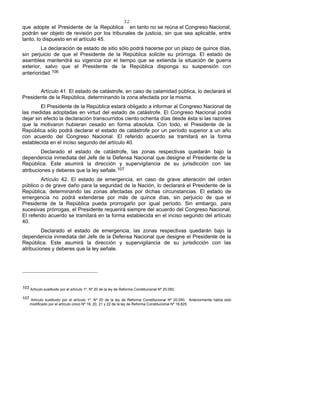 32
que adopte el Presidente de la República en tanto no se reúna el Congreso Nacional,
podrán ser objeto de revisión por los tribunales de justicia, sin que sea aplicable, entre
tanto, lo dispuesto en el artículo 45.
La declaración de estado de sitio sólo podrá hacerse por un plazo de quince días,
sin perjuicio de que el Presidente de la República solicite su prórroga. El estado de
asamblea mantendrá su vigencia por el tiempo que se extienda la situación de guerra
exterior, salvo que el Presidente de la República disponga su suspensión con
anterioridad.106
Artículo 41. El estado de catástrofe, en caso de calamidad pública, lo declarará el
Presidente de la República, determinando la zona afectada por la misma.
El Presidente de la República estará obligado a informar al Congreso Nacional de
las medidas adoptadas en virtud del estado de catástrofe. El Congreso Nacional podrá
dejar sin efecto la declaración transcurridos ciento ochenta días desde ésta si las razones
que la motivaron hubieran cesado en forma absoluta. Con todo, el Presidente de la
República sólo podrá declarar el estado de catástrofe por un período superior a un año
con acuerdo del Congreso Nacional. El referido acuerdo se tramitará en la forma
establecida en el inciso segundo del artículo 40.
Declarado el estado de catástrofe, las zonas respectivas quedarán bajo la
dependencia inmediata del Jefe de la Defensa Nacional que designe el Presidente de la
República. Este asumirá la dirección y supervigilancia de su jurisdicción con las
atribuciones y deberes que la ley señale.107
Artículo 42. El estado de emergencia, en caso de grave alteración del orden
público o de grave daño para la seguridad de la Nación, lo declarará el Presidente de la
República, determinando las zonas afectadas por dichas circunstancias. El estado de
emergencia no podrá extenderse por más de quince días, sin perjuicio de que el
Presidente de la República pueda prorrogarlo por igual período. Sin embargo, para
sucesivas prórrogas, el Presidente requerirá siempre del acuerdo del Congreso Nacional.
El referido acuerdo se tramitará en la forma establecida en el inciso segundo del artículo
40.
Declarado el estado de emergencia, las zonas respectivas quedarán bajo la
dependencia inmediata del Jefe de la Defensa Nacional que designe el Presidente de la
República. Este asumirá la dirección y supervigilancia de su jurisdicción con las
atribuciones y deberes que la ley señale.
103 Artículo sustituido por el artículo 1º, Nº 20 de la ley de Reforma Constitucional Nº 20.050.
107 Artículo sustituido por el artículo 1º, Nº 20 de la ley de Reforma Constitucional Nº 20.050. Anteriormente había sido
modificado por el artículo único Nº 19, 20, 21 y 22 de la ley de Reforma Constitucional Nº 18.825.
 