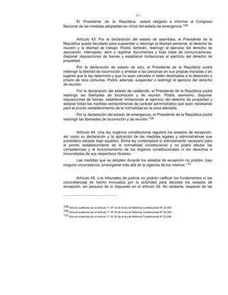 33
El Presidente de la República estará obligado a informar al Congreso
Nacional de las medidas adoptadas en virtud del estado de emergencia.108
Artículo 43. Por la declaración del estado de asamblea, el Presidente de la
República queda facultado para suspender o restringir la libertad personal, el derecho de
reunión y la libertad de trabajo. Podrá, también, restringir el ejercicio del derecho de
asociación, interceptar, abrir o registrar documentos y toda clase de comunicaciones,
disponer requisiciones de bienes y establecer limitaciones al ejercicio del derecho de
propiedad.
Por la declaración de estado de sitio, el Presidente de la República podrá
restringir la libertad de locomoción y arrestar a las personas en sus propias moradas o en
lugares que la ley determine y que no sean cárceles ni estén destinados a la detención o
prisión de reos comunes. Podrá, además, suspender o restringir el ejercicio del derecho
de reunión.
Por la declaración del estado de catástrofe, el Presidente de la República podrá
restringir las libertades de locomoción y de reunión. Podrá, asimismo, disponer
requisiciones de bienes, establecer limitaciones al ejercicio del derecho de propiedad y
adoptar todas las medidas extraordinarias de carácter administrativo que sean necesarias
para el pronto restablecimiento de la normalidad en la zona afectada.
Por la declaración del estado de emergencia, el Presidente de la República podrá
restringir las libertades de locomoción y de reunión.109
Artículo 44. Una ley orgánica constitucional regulará los estados de excepción,
así como su declaración y la aplicación de las medidas legales y administrativas que
procediera adoptar bajo aquéllos. Dicha ley contemplará lo estrictamente necesario para
el pronto restablecimiento de la normalidad constitucional y no podrá afectar las
competencias y el funcionamiento de los órganos constitucionales ni los derechos e
inmunidades de sus respectivos titulares.
Las medidas que se adopten durante los estados de excepción no podrán, bajo
ninguna circunstancia, prolongarse más allá de la vigencia de los mismos.110
Artículo 45. Los tribunales de justicia no podrán calificar los fundamentos ni las
circunstancias de hecho invocados por la autoridad para decretar los estados de
excepción, sin perjuicio de lo dispuesto en el artículo 39. No obstante, respecto de las
108 Artículo sustituido por el artículo 1º, Nº 20 de la ley de Reforma Constitucional Nº 20.050.
109 Artículo sustituido por el artículo 1º, Nº 20 de la ley de Reforma Constitucional Nº 20.050.
110 Artículo sustituido por el artículo 1º, Nº 20 de la ley de Reforma Constitucional Nº 20.050.
 