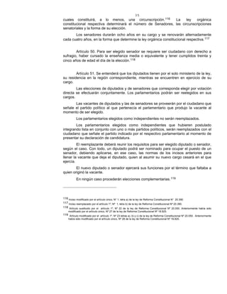 35
cuales constituirá, a lo menos, una circunscripción.116 La ley orgánica
constitucional respectiva determinará el número de Senadores, las circunscripciones
senatoriales y la forma de su elección.
Los senadores durarán ocho años en su cargo y se renovarán alternadamente
cada cuatro años, en la forma que determine la ley orgánica constitucional respectiva.117
Artículo 50. Para ser elegido senador se requiere ser ciudadano con derecho a
sufragio, haber cursado la enseñanza media o equivalente y tener cumplidos treinta y
cinco años de edad el día de la elección.118
Artículo 51. Se entenderá que los diputados tienen por el solo ministerio de la ley,
su residencia en la región correspondiente, mientras se encuentren en ejercicio de su
cargo.
Las elecciones de diputados y de senadores que corresponda elegir por votación
directa se efectuarán conjuntamente. Los parlamentarios podrán ser reelegidos en sus
cargos.
Las vacantes de diputados y las de senadores se proveerán por el ciudadano que
señale el partido político al que pertenecía el parlamentario que produjo la vacante al
momento de ser elegido.
Los parlamentarios elegidos como independientes no serán reemplazados.
Los parlamentarios elegidos como independientes que hubieren postulado
integrando lista en conjunto con uno o más partidos políticos, serán reemplazados con el
ciudadano que señale el partido indicado por el respectivo parlamentario al momento de
presentar su declaración de candidatura.
El reemplazante deberá reunir los requisitos para ser elegido diputado o senador,
según el caso. Con todo, un diputado podrá ser nominado para ocupar el puesto de un
senador, debiendo aplicarse, en ese caso, las normas de los incisos anteriores para
llenar la vacante que deja el diputado, quien al asumir su nuevo cargo cesará en el que
ejercía.
El nuevo diputado o senador ejercerá sus funciones por el término que faltaba a
quien originó la vacante.
En ningún caso procederán elecciones complementarias.119
116 Inciso modificado por el artículo único, N° 1, letra a) de la ley de Reforma Constitucional N° 20.390.
117 Inciso reemplazado por el artículo 1º, Nº 1, letra b) de la ley de Reforma Constitucional Nº 20.390.
118 Artículo sustituido por el artículo 1º, Nº 22 de la ley de Reforma Constitucional Nº 20.050. Anteriormente había sido
modificado por el artículo único, Nº 27 de la ley de Reforma Constitucional Nº 18.825.
119 Artículo modificado por el artículo 1º, Nº 23 letras a), b) y c) de la ley de Reforma Constitucional Nº 20.050. Anteriormente
había sido modificado por el artículo único, Nº 28 de la ley de Reforma Constitucional Nº 18.825.
 