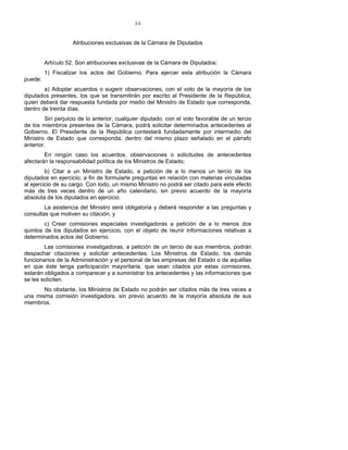 36
Atribuciones exclusivas de la Cámara de Diputados
Artículo 52. Son atribuciones exclusivas de la Cámara de Diputados:
1) Fiscalizar los actos del Gobierno. Para ejercer esta atribución la Cámara
puede:
a) Adoptar acuerdos o sugerir observaciones, con el voto de la mayoría de los
diputados presentes, los que se transmitirán por escrito al Presidente de la República,
quien deberá dar respuesta fundada por medio del Ministro de Estado que corresponda,
dentro de treinta días.
Sin perjuicio de lo anterior, cualquier diputado, con el voto favorable de un tercio
de los miembros presentes de la Cámara, podrá solicitar determinados antecedentes al
Gobierno. El Presidente de la República contestará fundadamente por intermedio del
Ministro de Estado que corresponda, dentro del mismo plazo señalado en el párrafo
anterior.
En ningún caso los acuerdos, observaciones o solicitudes de antecedentes
afectarán la responsabilidad política de los Ministros de Estado;
b) Citar a un Ministro de Estado, a petición de a lo menos un tercio de los
diputados en ejercicio, a fin de formularle preguntas en relación con materias vinculadas
al ejercicio de su cargo. Con todo, un mismo Ministro no podrá ser citado para este efecto
más de tres veces dentro de un año calendario, sin previo acuerdo de la mayoría
absoluta de los diputados en ejercicio.
La asistencia del Ministro será obligatoria y deberá responder a las preguntas y
consultas que motiven su citación, y
c) Crear comisiones especiales investigadoras a petición de a lo menos dos
quintos de los diputados en ejercicio, con el objeto de reunir informaciones relativas a
determinados actos del Gobierno.
Las comisiones investigadoras, a petición de un tercio de sus miembros, podrán
despachar citaciones y solicitar antecedentes. Los Ministros de Estado, los demás
funcionarios de la Administración y el personal de las empresas del Estado o de aquéllas
en que éste tenga participación mayoritaria, que sean citados por estas comisiones,
estarán obligados a comparecer y a suministrar los antecedentes y las informaciones que
se les soliciten.
No obstante, los Ministros de Estado no podrán ser citados más de tres veces a
una misma comisión investigadora, sin previo acuerdo de la mayoría absoluta de sus
miembros.
 