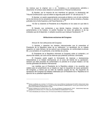 39
los motivos que la originan son o no fundados y, en consecuencia, admitirla o
desecharla. En ambos casos deberá oír previamente al Tribunal Constitucional;
8) Aprobar, por la mayoría de sus miembros en ejercicio, la declaración del
Tribunal Constitucional a que se refiere la segunda parte del Nº 10° del artículo 93;123
9) Aprobar, en sesión especialmente convocada al efecto y con el voto conforme
de los dos tercios de los senadores en ejercicio, la designación de los ministros y fiscales
judiciales de la Corte Suprema y del Fiscal Nacional, y124
10) Dar su dictamen al Presidente de la República en los casos en que éste lo
solicite.
El Senado, sus comisiones y sus demás órganos, incluidos los comités
parlamentarios si los hubiere, no podrán fiscalizar los actos del gobierno ni de las
entidades que de él dependan, ni adoptar acuerdos que impliquen fiscalización.125
Atribuciones exclusivas del Congreso
Artículo 54. Son atribuciones del Congreso:
1) Aprobar o desechar los tratados internacionales que le presentare el
Presidente de la República antes de su ratificación. La aprobación de un tratado
requerirá, en cada Cámara, de los quórum que corresponda, en conformidad al artículo
66, y se someterá, en lo pertinente, a los trámites de una ley.
El Presidente de la República informará al Congreso sobre el contenido y el
alcance del tratado, así como de las reservas que pretenda confirmar o formularle.
El Congreso podrá sugerir la formulación de reservas y declaraciones
interpretativas a un tratado internacional, en el curso del trámite de su aprobación,
siempre que ellas procedan de conformidad a lo previsto en el propio tratado o en las
normas generales de derecho internacional.
Las medidas que el Presidente de la República adopte o los acuerdos que
celebre para el cumplimiento de un tratado en vigor no requerirán de nueva aprobación
del Congreso, a menos que se trate de materias propias de ley. No requerirán de
aprobación del Congreso los tratados celebrados por el Presidente de la República en el
ejercicio de su potestad reglamentaria.
123 Número modificado por el artículo 1º, Nº 25 letra a) de la ley de Reforma Constitucional Nº 20.050. Anteriormente había
sido modificado por el artículo único Nº 3, letra a) de la ley de Reforma Constitucional Nº 19.519 y por el artículo único, Nº
29 de la ley de Reforma Constitucional Nº 18.825.
124 Número sustituido por el artículo único, Nº 2, de la ley de Reforma Constitucional Nº 19.541. Anteriormente había sido
agregado por el artículo único, Nº 3, letra b) de la ley de Reforma Constitucional Nº 19.519.
125 Inciso reemplazado por el artículo único, Nº 30 de la ley de Reforma Constitucional Nº 18.825.
 