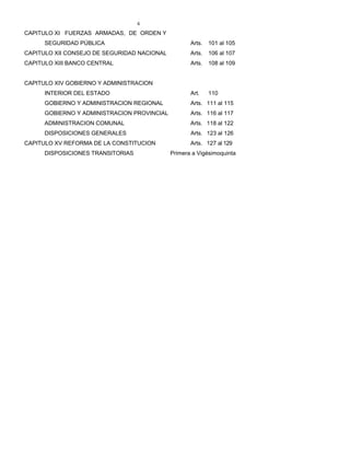 4
CAPITULO XI FUERZAS ARMADAS, DE ORDEN Y
SEGURIDAD PÚBLICA Arts. 101 al 105
CAPITULO XII CONSEJO DE SEGURIDAD NACIONAL Arts. 106 al 107
CAPITULO XIII BANCO CENTRAL Arts. 108 al 109
CAPITULO XIV GOBIERNO Y ADMINISTRACION
INTERIOR DEL ESTADO Art. 110
GOBIERNO Y ADMINISTRACION REGIONAL Arts. 111 al 115
GOBIERNO Y ADMINISTRACION PROVINCIAL Arts. 116 al 117
ADMINISTRACION COMUNAL Arts. 118 al 122
DISPOSICIONES GENERALES Arts. 123 al 126
CAPITULO XV REFORMA DE LA CONSTITUCION Arts. 127 al 129
DISPOSICIONES TRANSITORIAS Primera a Vigésimoquinta
 