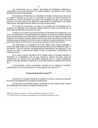 40
Las disposiciones de un tratado sólo podrán ser derogadas, modificadas o
suspendidas en la forma prevista en los propios tratados o de acuerdo a las normas
generales de Derecho Internacional.
Corresponde al Presidente de la República la facultad exclusiva para denunciar
un tratado o retirarse de él, para lo cual pedirá la opinión de ambas Cámaras del
Congreso, en el caso de tratados que hayan sido aprobados por éste. Una vez que la
denuncia o el retiro produzca sus efectos en conformidad a lo establecido en el tratado
internacional, éste dejará de tener efecto en el orden jurídico chileno.
En el caso de la denuncia o el retiro de un tratado que fue aprobado por el
Congreso, el Presidente de la República deberá informar de ello a éste dentro de los
quince días de efectuada la denuncia o el retiro.
El retiro de una reserva que haya formulado el Presidente de la República y que
tuvo en consideración el Congreso Nacional al momento de aprobar un tratado, requerirá
previo acuerdo de éste, de conformidad a lo establecido en la ley orgánica constitucional
respectiva. El Congreso Nacional deberá pronunciarse dentro del plazo de treinta días
contados desde la recepción del oficio en que se solicita el acuerdo pertinente. Si no se
pronunciare dentro de este término, se tendrá por aprobado el retiro de la reserva.
De conformidad a lo establecido en la ley, deberá darse debida publicidad a
hechos que digan relación con el tratado internacional, tales como su entrada en vigor, la
formulación y retiro de reservas, las declaraciones interpretativas, las objeciones a una
reserva y su retiro, la denuncia del tratado, el retiro, la suspensión, la terminación y la
nulidad del mismo.
En el mismo acuerdo aprobatorio de un tratado podrá el Congreso autorizar al
Presidente de la República a fin de que, durante la vigencia de aquél, dicte las
disposiciones con fuerza de ley que estime necesarias para su cabal cumplimiento,
siendo en tal caso aplicable lo dispuesto en los incisos segundo y siguientes del artículo
64, y
2) Pronunciarse, cuando corresponda, respecto de los estados de excepción
constitucional, en la forma prescrita por el inciso segundo del artículo 40.126
Funcionamiento del Congreso127
Artículo 55. El Congreso Nacional se instalará e iniciará su período de sesiones
en la forma que determine su ley orgánica constitucional.
En todo caso, se entenderá siempre convocado de pleno derecho para conocer
de la declaración de estados de excepción constitucional.
126 Artículo sustituido por el artículo 1º, Nº 26 de la ley de Reforma Constitucional Nº 20.050.
127 El anterior artículo 51 de este párrafo, fue derogado por la ley de Reforma Constitucional Nº 20.050.
 