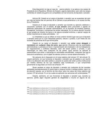 43
Esta disposición no rige en caso de guerra exterior; ni se aplica a los cargos de
Presidente de la República, Ministro de Estado y agente diplomático; pero sólo los cargos
conferidos en estado de guerra son compatibles con las funciones de diputado o senador.
Artículo 60. Cesará en el cargo el diputado o senador que se ausentare del país
por más de treinta días sin permiso de la Cámara a que pertenezca o, en receso de ella,
de su Presidente.
Cesará en el cargo el diputado o senador que durante su ejercicio celebrare o
caucionare contratos con el Estado, el que actuare como procurador o agente en
gestiones particulares de carácter administrativo, en la provisión de empleos públicos,
consejerías, funciones o comisiones de similar naturaleza. En la misma sanción incurrirá
el que acepte ser director de banco o de alguna sociedad anónima, o ejercer cargos de
similar importancia en estas actividades. 140
La inhabilidad a que se refiere el inciso anterior tendrá lugar sea que el diputado
o senador actúe por sí o por interpósita persona, natural, o jurídica, o por medio de una
sociedad de personas de la que forme parte.
Cesará en su cargo el diputado o senador que actúe como abogado o
mandatario en cualquier clase de juicio, que ejercite influencia ante las autoridades
administrativas o judiciales en favor o representación del empleador o de los trabajadores
en negociaciones o conflictos laborales, sean del sector público o privado, o que
intervengan en ellos ante cualquiera de las partes. Igual sanción se aplicará al
parlamentario que actúe o intervenga en actividades estudiantiles, cualquiera que sea la
rama de la enseñanza, con el objeto de atentar contra su normal desenvolvimiento. 141
Sin perjuicio de lo dispuesto en el inciso séptimo del número 15° del artículo 19,
cesará asimismo, en sus funciones el diputado o senador que de palabra o por escrito
incite a la alteración del orden público o propicie el cambio del orden jurídico institucional
por medios distintos de los que establece esta Constitución, o que comprometa
gravemente la seguridad o el honor de la Nación.142
Quien perdiere el cargo de diputado o senador por cualquiera de las causales
señaladas precedentemente no podrá optar a ninguna función o empleo público, sea o no
de elección popular, por el término de dos años, salvo los casos del inciso séptimo del
número 15º del artículo 19, en los cuales se aplicarán las sanciones allí contempladas.143
Cesará, asimismo, en sus funciones el diputado o senador que, durante su
ejercicio, pierda algún requisito general de elegibilidad o incurra en alguna de las
140 Inciso modificado por el artículo único, N° 4, de la ley de Reforma Constitucional N° 20.414.
141 Inciso modificado por el artículo único, N° 4, de la ley de Reforma Constitucional N° 20.414.
142 Inciso modificado por el artículo único, Nº 32 de la ley de Reforma Constitucional Nº 18.825.
143 Inciso modificado por el artículo único, Nº 34 de la ley de Reforma Constitucional Nº 18.825.
 