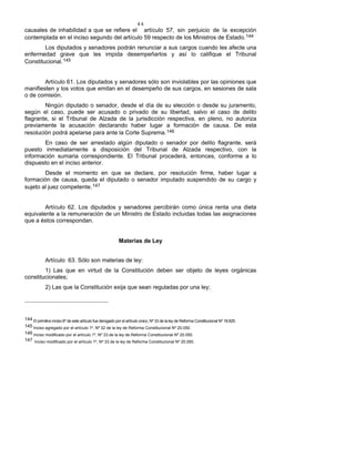 44
causales de inhabilidad a que se refiere el artículo 57, sin perjuicio de la excepción
contemplada en el inciso segundo del artículo 59 respecto de los Ministros de Estado.144
Los diputados y senadores podrán renunciar a sus cargos cuando les afecte una
enfermedad grave que les impida desempeñarlos y así lo califique el Tribunal
Constitucional.145
Artículo 61. Los diputados y senadores sólo son inviolables por las opiniones que
manifiesten y los votos que emitan en el desempeño de sus cargos, en sesiones de sala
o de comisión.
Ningún diputado o senador, desde el día de su elección o desde su juramento,
según el caso, puede ser acusado o privado de su libertad, salvo el caso de delito
flagrante, si el Tribunal de Alzada de la jurisdicción respectiva, en pleno, no autoriza
previamente la acusación declarando haber lugar a formación de causa. De esta
resolución podrá apelarse para ante la Corte Suprema.146
En caso de ser arrestado algún diputado o senador por delito flagrante, será
puesto inmediatamente a disposición del Tribunal de Alzada respectivo, con la
información sumaria correspondiente. El Tribunal procederá, entonces, conforme a lo
dispuesto en el inciso anterior.
Desde el momento en que se declare, por resolución firme, haber lugar a
formación de causa, queda el diputado o senador imputado suspendido de su cargo y
sujeto al juez competente.147
Artículo 62. Los diputados y senadores percibirán como única renta una dieta
equivalente a la remuneración de un Ministro de Estado incluidas todas las asignaciones
que a éstos correspondan.
Materias de Ley
Artículo 63. Sólo son materias de ley:
1) Las que en virtud de la Constitución deben ser objeto de leyes orgánicas
constitucionales;
2) Las que la Constitución exija que sean reguladas por una ley;
144 El primitivo inciso 6º de este artículo fue derogado por el artículo único, Nº 33 de la ley de Reforma Constitucional Nº 18.825.
145 Inciso agregado por el artículo 1º, Nº 32 de la ley de Reforma Constitucional Nº 20.050.
146 Inciso modificado por el artículo 1º, Nº 33 de la ley de Reforma Constitucional Nº 20.050.
147 Inciso modificado por el artículo 1º, Nº 33 de la ley de Reforma Constitucional Nº 20.050.
 