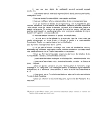 45
3) Las que son objeto de codificación, sea civil, comercial, procesal,
penal u otra;
4) Las materias básicas relativas al régimen jurídico laboral, sindical, previsional y
de seguridad social;
5) Las que regulen honores públicos a los grandes servidores;
6) Las que modifiquen la forma o características de los emblemas nacionales;
7) Las que autoricen al Estado, a sus organismos y a las municipalidades, para
contratar empréstitos, los que deberán estar destinados a financiar proyectos específicos.
La ley deberá indicar las fuentes de recursos con cargo a los cuales deba hacerse el
servicio de la deuda. Sin embargo, se requerirá de una ley de quórum calificado para
autorizar la contratación de aquellos empréstitos cuyo vencimiento exceda del término de
duración del respectivo período presidencial.
Lo dispuesto en este número no se aplicará al Banco Central;
8) Las que autoricen la celebración de cualquier clase de operaciones que
puedan comprometer en forma directa o indirecta el crédito o la responsabilidad
financiera del Estado, sus organismos y de las municipalidades.
Esta disposición no se aplicará al Banco Central;
9) Las que fijen las normas con arreglo a las cuales las empresas del Estado y
aquellas en que éste tenga participación puedan contratar empréstitos, los que en ningún
caso podrán efectuarse con el Estado, sus organismos o empresas;
10) Las que fijen las normas sobre enajenación de bienes del Estado o de las
municipalidades y sobre su arrendamiento o concesión;
11) Las que establezcan o modifiquen la división política y administrativa del país;
12) Las que señalen el valor, tipo y denominación de las monedas y el sistema de
pesos y medidas;
13) Las que fijen las fuerzas de aire, mar y tierra que han de mantenerse en pie
en tiempo de paz o de guerra, y las normas para permitir la entrada de tropas extranjeras
en el territorio de la República, como asimismo, la salida de tropas nacionales fuera de
él;148
14) Las demás que la Constitución señale como leyes de iniciativa exclusiva del
Presidente de la República;
15) Las que autoricen la declaración de guerra, a propuesta del Presidente de la
República;
148 Véase la ley Nº 19.067 que establece normas permanentes sobre entrada de tropas extranjeras en el territorio de la
República y salida de tropas nacionales del mismo.
 