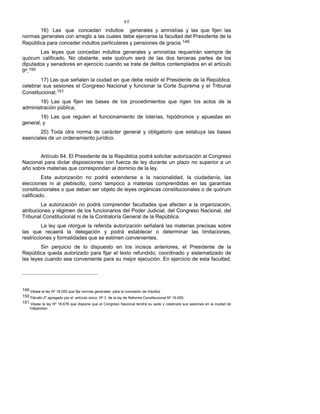 46
16) Las que concedan indultos generales y amnistías y las que fijen las
normas generales con arreglo a las cuales debe ejercerse la facultad del Presidente de la
República para conceder indultos particulares y pensiones de gracia.149
Las leyes que concedan indultos generales y amnistías requerirán siempre de
quórum calificado. No obstante, este quórum será de las dos terceras partes de los
diputados y senadores en ejercicio cuando se trate de delitos contemplados en el artículo
9º;150
17) Las que señalen la ciudad en que debe residir el Presidente de la República,
celebrar sus sesiones el Congreso Nacional y funcionar la Corte Suprema y el Tribunal
Constitucional;151
18) Las que fijen las bases de los procedimientos que rigen los actos de la
administración pública;
19) Las que regulen el funcionamiento de loterías, hipódromos y apuestas en
general, y
20) Toda otra norma de carácter general y obligatorio que estatuya las bases
esenciales de un ordenamiento jurídico.
Artículo 64. El Presidente de la República podrá solicitar autorización al Congreso
Nacional para dictar disposiciones con fuerza de ley durante un plazo no superior a un
año sobre materias que correspondan al dominio de la ley.
Esta autorización no podrá extenderse a la nacionalidad, la ciudadanía, las
elecciones ni al plebiscito, como tampoco a materias comprendidas en las garantías
constitucionales o que deban ser objeto de leyes orgánicas constitucionales o de quórum
calificado.
La autorización no podrá comprender facultades que afecten a la organización,
atribuciones y régimen de los funcionarios del Poder Judicial, del Congreso Nacional, del
Tribunal Constitucional ni de la Contraloría General de la República.
La ley que otorgue la referida autorización señalará las materias precisas sobre
las que recaerá la delegación y podrá establecer o determinar las limitaciones,
restricciones y formalidades que se estimen convenientes.
Sin perjuicio de lo dispuesto en los incisos anteriores, el Presidente de la
República queda autorizado para fijar el texto refundido, coordinado y sistematizado de
las leyes cuando sea conveniente para su mejor ejecución. En ejercicio de esta facultad,
149 Véase la ley Nº 18.050 que fija normas generales para la concesión de indultos.
150 Párrafo 2º agregado por el artículo único, Nº 3 de la ley de Reforma Constitucional Nº 19.055.
151 Véase la ley Nº 18.678 que dispone que el Congreso Nacional tendrá su sede y celebrará sus sesiones en la ciudad de
Valparaíso.
 
