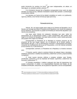 47
podrá introducirle los cambios de forma que sean indispensables, sin alterar, en
caso alguno, su verdadero sentido y alcance.152
A la Contraloría General de la República corresponderá tomar razón de estos
decretos con fuerza de ley, debiendo rechazarlos cuando ellos excedan o contravengan
la autorización referida.
Los decretos con fuerza de ley estarán sometidos en cuanto a su publicación,
vigencia y efectos, a las mismas normas que rigen para la ley.
Formación de la Ley
Artículo 65. Las leyes pueden tener origen en la Cámara de Diputados o en el
Senado, por mensaje que dirija el Presidente de la República o por moción de cualquiera
de sus miembros. Las mociones no pueden ser firmadas por más de diez diputados ni por
más de cinco senadores.
Las leyes sobre tributos de cualquiera naturaleza que sean, sobre los
presupuestos de la administración pública y sobre reclutamiento, sólo pueden tener
origen en la Cámara de Diputados. Las leyes sobre amnistía y sobre indultos generales
sólo pueden tener origen en el Senado.
Corresponderá al Presidente de la República la iniciativa exclusiva de los
proyectos de ley que tengan relación con la alteración de la división política o
administrativa del país, o con la administración financiera o presupuestaria del Estado,
incluyendo las modificaciones de la Ley de Presupuestos, y con las materias señaladas
en los números 10 y 13 del artículo 63.
Corresponderá, asimismo, al Presidente de la República, la iniciativa exclusiva
para:
1º Imponer, suprimir, reducir o condonar tributos de cualquier clase o naturaleza,
establecer exenciones o modificar las existentes y determinar su forma, proporcionalidad
o progresión;
2° Crear nuevos servicios públicos o empleos rentados, sean fiscales,
semifiscales, autónomos o de las empresas del Estado; suprimirlos y determinar sus
funciones o atribuciones.153
3º Contratar empréstitos o celebrar cualquiera otra clase de operaciones que
puedan comprometer el crédito o la responsabilidad financiera del Estado, de las
entidades semifiscales, autónomas, de los gobiernos regionales o de las municipalidades,
152 Inciso intercalado por el artículo 1º, Nº 34 de la ley de Reforma Constitucional Nº 20.050.
153 Número sustituido por el artículo único Nº 1 de la ley de Reforma Constitucional Nº19.526.
 