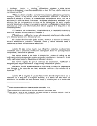 48
y condonar, reducir o modificar obligaciones, intereses u otras cargas
financieras de cualquiera naturaleza, establecidas en favor del Fisco o de los organismos
o entidades referidos;154
4º Fijar, modificar, conceder o aumentar remuneraciones, jubilaciones, pensiones,
montepíos, rentas y cualquier otra clase de emolumentos, préstamos o beneficios al
personal en servicio o en retiro y a los beneficiarios de montepíos, en su caso, de la
administración pública y demás organismos y entidades anteriormente señalados, como
asimismo fijar las remuneraciones mínimas de los trabajadores del sector privado,
aumentar obligatoriamente sus remuneraciones y demás beneficios económicos o alterar
las bases que sirvan para determinarlos; todo ello sin perjuicio de lo dispuesto en los
números siguientes;
5º Establecer las modalidades y procedimientos de la negociación colectiva y
determinar los casos en que no se podrá negociar, y
6º Establecer o modificar las normas sobre seguridad social o que incidan en ella,
tanto del sector público como del sector privado.
El Congreso Nacional sólo podrá aceptar, disminuir o rechazar los servicios,
empleos, emolumentos, préstamos, beneficios, gastos y demás iniciativas sobre la
materia que proponga el Presidente de la República.
Artículo 66. Las normas legales que interpreten preceptos constitucionales
necesitarán, para su aprobación, modificación o derogación, de las tres quintas partes de
los diputados y senadores en ejercicio.
Las normas legales a las cuales la Constitución confiere el carácter de ley
orgánica constitucional requerirán, para su aprobación, modificación o derogación, de las
cuatro séptimas partes de los diputados y senadores en ejercicio.
Las normas legales de quórum calificado se establecerán, modificarán o
derogarán por la mayoría absoluta de los diputados y senadores en ejercicio.
Las demás normas legales requerirán la mayoría de los miembros presentes de
cada Cámara, o las mayorías que sean aplicables conforme a los artículos 68 y
siguientes.155 - 156
Artículo 67. El proyecto de Ley de Presupuestos deberá ser presentado por el
Presidente de la República al Congreso Nacional, a lo menos con tres meses de
anterioridad a la fecha en que debe empezar a regir; y si el Congreso no lo despachare
154 Número modificado por el artículo 5º de la ley de Reforma Constitucional Nº 19.097.
155 Artículo reemplazado por el artículo único, Nº 35 de la ley de Reforma Constitucional Nº 18.825.
156 Véase la ley de 6 de julio de 1878, que determina cómo deben computarse las fracciones en votaciones o quórum de
corporaciones, sea para tomar acuerdos o celebrar sesiones.
 