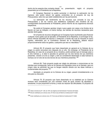 49
dentro de los sesenta días contados desde su presentación, regirá el proyecto
presentado por el Presidente de la República.
El Congreso Nacional no podrá aumentar ni disminuir la estimación de los
ingresos; sólo podrá reducir los gastos contenidos en el proyecto de Ley de
Presupuestos, salvo los que estén establecidos por ley permanente.
La estimación del rendimiento de los recursos que consulta la Ley de
Presupuestos y de los nuevos que establezca cualquiera otra iniciativa de ley,
corresponderá exclusivamente al Presidente, previo informe de los organismos técnicos
respectivos.
No podrá el Congreso aprobar ningún nuevo gasto con cargo a los fondos de la
Nación sin que se indiquen, al mismo tiempo, las fuentes de recursos necesarios para
atender dicho gasto.
Si la fuente de recursos otorgada por el Congreso fuere insuficiente para financiar
cualquier nuevo gasto que se apruebe, el Presidente de la República, al promulgar la ley,
previo informe favorable del servicio o institución a través del cual se recaude el nuevo
ingreso, refrendado por la Contraloría General de la República, deberá reducir
proporcionalmente todos los gastos, cualquiera que sea su naturaleza.157
Artículo 68. El proyecto que fuere desechado en general en la Cámara de su
origen no podrá renovarse sino después de un año. Sin embargo, el Presidente de la
República, en caso de un proyecto de su iniciativa, podrá solicitar que el mensaje pase a
la otra Cámara y, si ésta lo aprueba en general por los dos tercios de sus miembros
presentes, volverá a la de su origen y sólo se considerará desechado si esta Cámara lo
rechaza con el voto de los dos tercios de sus miembros presentes.158
Artículo 69. Todo proyecto puede ser objeto de adiciones o correcciones en los
trámites que corresponda, tanto en la Cámara de Diputados como en el Senado; pero en
ningún caso se admitirán las que no tengan relación directa con las ideas matrices o
fundamentales del proyecto.159
Aprobado un proyecto en la Cámara de su origen, pasará inmediatamente a la
otra para su discusión.
Artículo 70. El proyecto que fuere desechado en su totalidad por la Cámara
revisora será considerado por una comisión mixta de igual número de diputados y
senadores, la que propondrá la forma y modo de resolver las dificultades. El proyecto de
157 Véase el decreto ley Nº 1.263, de 1975, ley Orgánica de Administración Financiera del Estado.
158 Artículo modificado por el artículo único, Nº 36 de la ley de Reforma Constitucional Nº 18.825.
159 Inciso modificado por el artículo único, Nº 37 de la ley de Reforma Constitucional Nº 18.825.
 