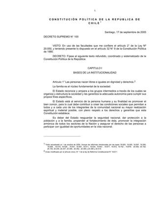 5
C O N S T I T U C I Ó N P O L Í T I C A D E L A R E P U B L I C A D E
C H I L E 1
Santiago, 17 de septiembre de 2005
DECRETO SUPREMO N° 100
VISTO: En uso de las facultades que me confiere el artículo 2° de la Ley Nº
20.050, y teniendo presente lo dispuesto en el artículo 32 N° 8 de la Constitución Política
de 1980.
DECRETO: Fíjase el siguiente texto refundido, coordinado y sistematizado de la
Constitución Política de la República:
CAPITULO I
BASES DE LA INSTITUCIONALIDAD
Artículo 1° Las personas nacen libres e iguales en dignidad y derechos.2
La familia es el núcleo fundamental de la sociedad.
El Estado reconoce y ampara a los grupos intermedios a través de los cuales se
organiza y estructura la sociedad y les garantiza la adecuada autonomía para cumplir sus
propios fines específicos.
El Estado está al servicio de la persona humana y su finalidad es promover el
bien común, para lo cual debe contribuir a crear las condiciones sociales que permitan a
todos y a cada uno de los integrantes de la comunidad nacional su mayor realización
espiritual y material posible, con pleno respeto a los derechos y garantías que esta
Constitución establece.
Es deber del Estado resguardar la seguridad nacional, dar protección a la
población y a la familia, propender al fortalecimiento de ésta, promover la integración
armónica de todos los sectores de la Nación y asegurar el derecho de las personas a
participar con igualdad de oportunidades en la vida nacional.
1 Texto actualizado al 1 de octubre de 2005. Incluye las reformas introducidas por las leyes 18.825, 19.055, 19.097, 19.295,
19.448 , 19.519, 19.526 , 19.541, 19.597, 19.611, 19.634, 19.643 , 19.671, 19.672, 19.742 ; 19.876, 20.050, 20.162,
20.193, 20.245, 20.337, 20.346, 20.352, 20.354 y 20.390 y 20.414.
2 Inciso modificado por el artículo único, N° 1 de la ley de Reforma Constitucional N° 19.611.
 