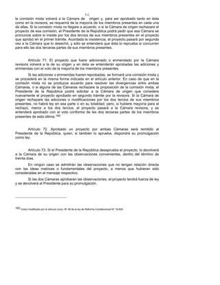 50
la comisión mixta volverá a la Cámara de origen y, para ser aprobado tanto en ésta
como en la revisora, se requerirá de la mayoría de los miembros presentes en cada una
de ellas. Si la comisión mixta no llegare a acuerdo, o si la Cámara de origen rechazare el
proyecto de esa comisión, el Presidente de la República podrá pedir que esa Cámara se
pronuncie sobre si insiste por los dos tercios de sus miembros presentes en el proyecto
que aprobó en el primer trámite. Acordada la insistencia, el proyecto pasará por segunda
vez a la Cámara que lo desechó, y sólo se entenderá que ésta lo reprueba si concurren
para ello las dos terceras partes de sus miembros presentes.
Artículo 71. El proyecto que fuere adicionado o enmendado por la Cámara
revisora volverá a la de su origen y en ésta se entenderán aprobadas las adiciones y
enmiendas con el voto de la mayoría de los miembros presentes.
Si las adiciones o enmiendas fueren reprobadas, se formará una comisión mixta y
se procederá en la misma forma indicada en el artículo anterior. En caso de que en la
comisión mixta no se produzca acuerdo para resolver las divergencias entre ambas
Cámaras, o si alguna de las Cámaras rechazare la proposición de la comisión mixta, el
Presidente de la República podrá solicitar a la Cámara de origen que considere
nuevamente el proyecto aprobado en segundo trámite por la revisora. Si la Cámara de
origen rechazare las adiciones o modificaciones por los dos tercios de sus miembros
presentes, no habrá ley en esa parte o en su totalidad; pero, si hubiere mayoría para el
rechazo, menor a los dos tercios, el proyecto pasará a la Cámara revisora, y se
entenderá aprobado con el voto conforme de las dos terceras partes de los miembros
presentes de esta última.160
Artículo 72. Aprobado un proyecto por ambas Cámaras será remitido al
Presidente de la República, quien, si también lo aprueba, dispondrá su promulgación
como ley.
Artículo 73. Si el Presidente de la República desaprueba el proyecto, lo devolverá
a la Cámara de su origen con las observaciones convenientes, dentro del término de
treinta días.
En ningún caso se admitirán las observaciones que no tengan relación directa
con las ideas matrices o fundamentales del proyecto, a menos que hubieran sido
consideradas en el mensaje respectivo.
Si las dos Cámaras aprobaren las observaciones, el proyecto tendrá fuerza de ley
y se devolverá al Presidente para su promulgación.
160 Inciso modificado por el artículo único, Nº 38 de la ley de Reforma Constitucional Nº 18.825.
 