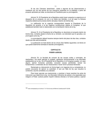 51
Si las dos Cámaras desecharen todas o algunas de las observaciones e
insistieren por los dos tercios de sus miembros presentes en la totalidad o parte del
proyecto aprobado por ellas, se devolverá al Presidente para su promulgación.
Artículo 74. El Presidente de la República podrá hacer presente la urgencia en el
despacho de un proyecto, en uno o en todos sus trámites, y en tal caso, la Cámara
respectiva deberá pronunciarse dentro del plazo máximo de treinta días.
La calificación de la urgencia corresponderá hacerla al Presidente de la
República de acuerdo a la ley orgánica constitucional relativa al Congreso, la que
establecerá también todo lo relacionado con la tramitación interna de la ley.
Artículo 75. Si el Presidente de la República no devolviere el proyecto dentro de
treinta días, contados desde la fecha de su remisión, se entenderá que lo aprueba y se
promulgará como ley.161
La promulgación deberá hacerse siempre dentro del plazo de diez días, contados
desde que ella sea procedente.
La publicación se hará dentro de los cincos días hábiles siguientes a la fecha en
que quede totalmente tramitado el decreto promulgatorio.
CAPITULO VI
PODER JUDICIAL
Artículo 76. La facultad de conocer de las causas civiles y criminales, de
resolverlas y de hacer ejecutar lo juzgado, pertenece exclusivamente a los tribunales
establecidos por la ley. Ni el Presidente de la República ni el Congreso pueden, en caso
alguno, ejercer funciones judiciales, avocarse causas pendientes, revisar los
fundamentos o contenidos de sus resoluciones o hacer revivir procesos fenecidos.
Reclamada su intervención en forma legal y en negocios de su competencia, no
podrán excusarse de ejercer su autoridad, ni aun por falta de ley que resuelva la
contienda o asunto sometidos a su decisión.
Para hacer ejecutar sus resoluciones, y practicar o hacer practicar los actos de
instrucción que determine la ley, los tribunales ordinarios de justicia y los especiales que
integran el Poder Judicial podrán impartir órdenes directas a la fuerza pública o ejercer
161 Inciso reemplazado por el artículo 1º, Nº 35 de la ley de Reforma Constitucional Nº 20.050.
 