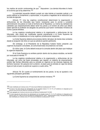 52
los medios de acción conducentes de que dispusieren. Los demás tribunales lo harán
en la forma que la ley determine.162
La autoridad requerida deberá cumplir sin más trámite el mandato judicial y no
podrá calificar su fundamento u oportunidad, ni la justicia o legalidad de la resolución que
se trata de ejecutar.
Artículo 77. Una ley orgánica constitucional determinará la organización y
atribuciones de los tribunales que fueren necesarios para la pronta y cumplida
administración de justicia en todo el territorio de la República. La misma ley señalará las
calidades que respectivamente deban tener los jueces y el número de años que deban
haber ejercido la profesión de abogado las personas que fueren nombradas ministros de
Corte o jueces letrados.
La ley orgánica constitucional relativa a la organización y atribuciones de los
tribunales, sólo podrá ser modificada oyendo previamente a la Corte Suprema de
conformidad a lo establecido en la ley orgánica constitucional respectiva.
La Corte Suprema deberá pronunciarse dentro del plazo de treinta días contados
desde la recepción del oficio en que se solicita la opinión pertinente.
Sin embargo, si el Presidente de la República hubiere hecho presente una
urgencia al proyecto consultado, se comunicará esta circunstancia a la Corte.
En dicho caso, la Corte deberá evacuar la consulta dentro del plazo que implique
la urgencia respectiva.
Si la Corte Suprema no emitiere opinión dentro de los plazos aludidos, se tendrá
por evacuado el trámite.163
La ley orgánica constitucional relativa a la organización y atribuciones de los
tribunales, así como las leyes procesales que regulen un sistema de enjuiciamiento,
podrán fijar fechas diferentes para su entrada en vigencia en las diversas regiones del
territorio nacional. Sin perjuicio de lo anterior, el plazo para la entrada en vigor de dichas
leyes en todo el país no podrá ser superior a cuatro años. 164
Artículo 78. En cuanto al nombramiento de los jueces, la ley se ajustará a los
siguientes preceptos generales.
La Corte Suprema se compondrá de veintiún ministros.165
162 Inciso modificado por el artículo único, Nº 5 de la ley de Reforma Constitucional Nº 19.519.
163 El inciso 2º de este artículo fue reemplazado por los actuales incisos 2º, 3º, 4º, 5º y 6º conforme a lo dispuesto por el
artículo único de la ley de Reforma Constitucional Nº 19.597.
164 Inciso agregado por el artículo único de la ley de Reforma Constitucional N° 20.245.
165 El inciso segundo de este artículo fue reemplazado por los actuales incisos 2º, 3º, 4º y 5º conforme a lo dispuesto por el
artículo único, Nº 3, letra a) de la ley de Reforma Constitucional Nº 19.541. Anteriormente el inciso 2º de este artículo había
sido modificado por el artículo único, Nº 6 de la ley de Reforma Constitucional Nº 19.519.
 