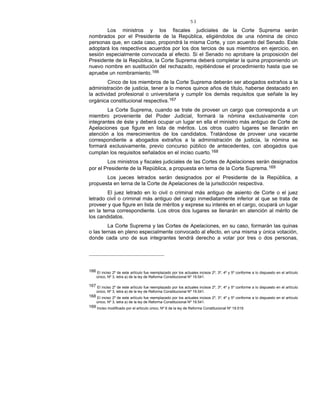 53
Los ministros y los fiscales judiciales de la Corte Suprema serán
nombrados por el Presidente de la República, eligiéndolos de una nómina de cinco
personas que, en cada caso, propondrá la misma Corte, y con acuerdo del Senado. Este
adoptará los respectivos acuerdos por los dos tercios de sus miembros en ejercicio, en
sesión especialmente convocada al efecto. Si el Senado no aprobare la proposición del
Presidente de la República, la Corte Suprema deberá completar la quina proponiendo un
nuevo nombre en sustitución del rechazado, repitiéndose el procedimiento hasta que se
apruebe un nombramiento.166
Cinco de los miembros de la Corte Suprema deberán ser abogados extraños a la
administración de justicia, tener a lo menos quince años de título, haberse destacado en
la actividad profesional o universitaria y cumplir los demás requisitos que señale la ley
orgánica constitucional respectiva.167
La Corte Suprema, cuando se trate de proveer un cargo que corresponda a un
miembro proveniente del Poder Judicial, formará la nómina exclusivamente con
integrantes de éste y deberá ocupar un lugar en ella el ministro más antiguo de Corte de
Apelaciones que figure en lista de méritos. Los otros cuatro lugares se llenarán en
atención a los merecimientos de los candidatos. Tratándose de proveer una vacante
correspondiente a abogados extraños a la administración de justicia, la nómina se
formará exclusivamente, previo concurso público de antecedentes, con abogados que
cumplan los requisitos señalados en el inciso cuarto.168
Los ministros y fiscales judiciales de las Cortes de Apelaciones serán designados
por el Presidente de la República, a propuesta en terna de la Corte Suprema.169
Los jueces letrados serán designados por el Presidente de la República, a
propuesta en terna de la Corte de Apelaciones de la jurisdicción respectiva.
El juez letrado en lo civil o criminal más antiguo de asiento de Corte o el juez
letrado civil o criminal más antiguo del cargo inmediatamente inferior al que se trata de
proveer y que figure en lista de méritos y exprese su interés en el cargo, ocupará un lugar
en la terna correspondiente. Los otros dos lugares se llenarán en atención al mérito de
los candidatos.
La Corte Suprema y las Cortes de Apelaciones, en su caso, formarán las quinas
o las ternas en pleno especialmente convocado al efecto, en una misma y única votación,
donde cada uno de sus integrantes tendrá derecho a votar por tres o dos personas,
166 El inciso 2º de este artículo fue reemplazado por los actuales incisos 2º, 3º, 4º y 5º conforme a lo dispuesto en el artículo
único, Nº 3, letra a) de la ley de Reforma Constitucional Nº 19.541.
167 El inciso 2º de este artículo fue reemplazado por los actuales incisos 2º, 3º, 4º y 5º conforme a lo dispuesto en el artículo
único, Nº 3, letra a) de la ley de Reforma Constitucional Nº 19.541.
168 El inciso 2º de este artículo fue reemplazado por los actuales incisos 2º, 3º, 4º y 5º conforme a lo dispuesto en el artículo
único, Nº 3, letra a) de la ley de Reforma Constitucional Nº 19.541.
169 Inciso modificado por el artículo único, Nº 6 de la ley de Reforma Constitucional Nº 19.519.
 