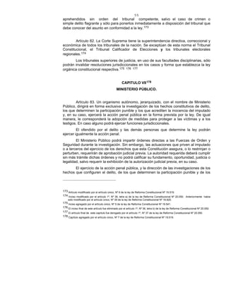 55
aprehendidos sin orden del tribunal competente, salvo el caso de crimen o
simple delito flagrante y sólo para ponerlos inmediatamente a disposición del tribunal que
debe conocer del asunto en conformidad a la ley.173
Artículo 82. La Corte Suprema tiene la superintendencia directiva, correccional y
económica de todos los tribunales de la nación. Se exceptúan de esta norma el Tribunal
Constitucional, el Tribunal Calificador de Elecciones y los tribunales electorales
regionales.174
Los tribunales superiores de justicia, en uso de sus facultades disciplinarias, sólo
podrán invalidar resoluciones jurisdiccionales en los casos y forma que establezca la ley
orgánica constitucional respectiva.175 176 177
CAPITULO VII178
MINISTERIO PÚBLICO.
Artículo 83. Un organismo autónomo, jerarquizado, con el nombre de Ministerio
Público, dirigirá en forma exclusiva la investigación de los hechos constitutivos de delito,
los que determinen la participación punible y los que acrediten la inocencia del imputado
y, en su caso, ejercerá la acción penal pública en la forma prevista por la ley. De igual
manera, le corresponderá la adopción de medidas para proteger a las víctimas y a los
testigos. En caso alguno podrá ejercer funciones jurisdiccionales.
El ofendido por el delito y las demás personas que determine la ley podrán
ejercer igualmente la acción penal.
El Ministerio Público podrá impartir órdenes directas a las Fuerzas de Orden y
Seguridad durante la investigación. Sin embargo, las actuaciones que priven al imputado
o a terceros del ejercicio de los derechos que esta Constitución asegura, o lo restrinjan o
perturben, requerirán de aprobación judicial previa. La autoridad requerida deberá cumplir
sin más trámite dichas órdenes y no podrá calificar su fundamento, oportunidad, justicia o
legalidad, salvo requerir la exhibición de la autorización judicial previa, en su caso.
El ejercicio de la acción penal pública, y la dirección de las investigaciones de los
hechos que configuren el delito, de los que determinen la participación punible y de los
173 Artículo modificado por el artículo único, Nº 6 de la ley de Reforma Constitucional Nº 19.519.
174 Inciso modificado por el artículo 1º, Nº 36, letra a) de la ley de Reforma Constitucional Nº 20.050. Anteriormente había
sido modificado por el artículo único, Nº 39 de la ley de Reforma Constitucional Nº 18.825.
175 Inciso agregado por el artículo único, Nº 5 de la ley de Reforma Constitucional Nº 19.541.
176 El inciso final de este artículo fue eliminado por el artículo 1º, Nº 36, letra b) de la ley de Reforma Constitucional Nº 20.050.
177 El artículo final de este capítulo fue derogado por el artículo 1º, Nº 37 de la ley de Reforma Constitucional Nº 20.050.
178 Capítulo agregado por el artículo único, Nº 7 de la ley de Reforma Constitucional Nº 19.519.
 