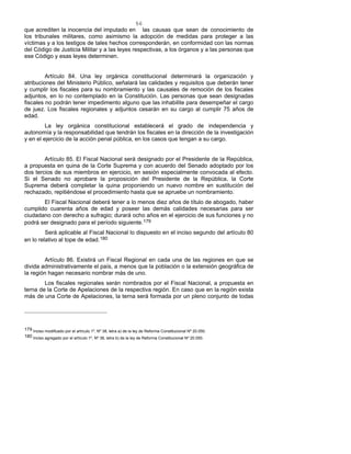 56
que acrediten la inocencia del imputado en las causas que sean de conocimiento de
los tribunales militares, como asimismo la adopción de medidas para proteger a las
víctimas y a los testigos de tales hechos corresponderán, en conformidad con las normas
del Código de Justicia Militar y a las leyes respectivas, a los órganos y a las personas que
ese Código y esas leyes determinen.
Artículo 84. Una ley orgánica constitucional determinará la organización y
atribuciones del Ministerio Público, señalará las calidades y requisitos que deberán tener
y cumplir los fiscales para su nombramiento y las causales de remoción de los fiscales
adjuntos, en lo no contemplado en la Constitución. Las personas que sean designadas
fiscales no podrán tener impedimento alguno que las inhabilite para desempeñar el cargo
de juez. Los fiscales regionales y adjuntos cesarán en su cargo al cumplir 75 años de
edad.
La ley orgánica constitucional establecerá el grado de independencia y
autonomía y la responsabilidad que tendrán los fiscales en la dirección de la investigación
y en el ejercicio de la acción penal pública, en los casos que tengan a su cargo.
Artículo 85. El Fiscal Nacional será designado por el Presidente de la República,
a propuesta en quina de la Corte Suprema y con acuerdo del Senado adoptado por los
dos tercios de sus miembros en ejercicio, en sesión especialmente convocada al efecto.
Si el Senado no aprobare la proposición del Presidente de la República, la Corte
Suprema deberá completar la quina proponiendo un nuevo nombre en sustitución del
rechazado, repitiéndose el procedimiento hasta que se apruebe un nombramiento.
El Fiscal Nacional deberá tener a lo menos diez años de título de abogado, haber
cumplido cuarenta años de edad y poseer las demás calidades necesarias para ser
ciudadano con derecho a sufragio; durará ocho años en el ejercicio de sus funciones y no
podrá ser designado para el período siguiente.179
Será aplicable al Fiscal Nacional lo dispuesto en el inciso segundo del artículo 80
en lo relativo al tope de edad.180
Artículo 86. Existirá un Fiscal Regional en cada una de las regiones en que se
divida administrativamente el país, a menos que la población o la extensión geográfica de
la región hagan necesario nombrar más de uno.
Los fiscales regionales serán nombrados por el Fiscal Nacional, a propuesta en
terna de la Corte de Apelaciones de la respectiva región. En caso que en la región exista
más de una Corte de Apelaciones, la terna será formada por un pleno conjunto de todas
179 Inciso modificado por el artículo 1º, Nº 38, letra a) de la ley de Reforma Constitucional Nº 20.050.
180 Inciso agregado por el artículo 1º, Nº 38, letra b) de la ley de Reforma Constitucional Nº 20.050.
 
