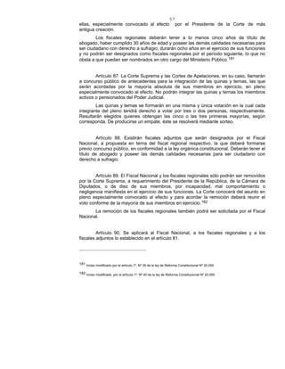 57
ellas, especialmente convocado al efecto por el Presidente de la Corte de más
antigua creación.
Los fiscales regionales deberán tener a lo menos cinco años de título de
abogado, haber cumplido 30 años de edad y poseer las demás calidades necesarias para
ser ciudadano con derecho a sufragio; durarán ocho años en el ejercicio de sus funciones
y no podrán ser designados como fiscales regionales por el período siguiente, lo que no
obsta a que puedan ser nombrados en otro cargo del Ministerio Público.181
Artículo 87. La Corte Suprema y las Cortes de Apelaciones, en su caso, llamarán
a concurso público de antecedentes para la integración de las quinas y ternas, las que
serán acordadas por la mayoría absoluta de sus miembros en ejercicio, en pleno
especialmente convocado al efecto. No podrán integrar las quinas y ternas los miembros
activos o pensionados del Poder Judicial.
Las quinas y ternas se formarán en una misma y única votación en la cual cada
integrante del pleno tendrá derecho a votar por tres o dos personas, respectivamente.
Resultarán elegidos quienes obtengan las cinco o las tres primeras mayorías, según
corresponda. De producirse un empate, éste se resolverá mediante sorteo.
Artículo 88. Existirán fiscales adjuntos que serán designados por el Fiscal
Nacional, a propuesta en terna del fiscal regional respectivo, la que deberá formarse
previo concurso público, en conformidad a la ley orgánica constitucional. Deberán tener el
título de abogado y poseer las demás calidades necesarias para ser ciudadano con
derecho a sufragio.
Artículo 89. El Fiscal Nacional y los fiscales regionales sólo podrán ser removidos
por la Corte Suprema, a requerimiento del Presidente de la República, de la Cámara de
Diputados, o de diez de sus miembros, por incapacidad, mal comportamiento o
negligencia manifiesta en el ejercicio de sus funciones. La Corte conocerá del asunto en
pleno especialmente convocado al efecto y para acordar la remoción deberá reunir el
voto conforme de la mayoría de sus miembros en ejercicio.182
La remoción de los fiscales regionales también podrá ser solicitada por el Fiscal
Nacional.
Artículo 90. Se aplicará al Fiscal Nacional, a los fiscales regionales y a los
fiscales adjuntos lo establecido en el artículo 81.
181 Inciso modificado por el artículo 1º, Nº 39 de la ley de Reforma Constitucional Nº 20.050.
182 Inciso modificado por el artículo 1º, Nº 40 de la ley de Reforma Constitucional Nº 20.050.
 