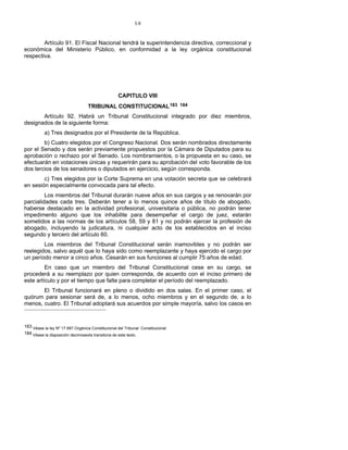 58
Artículo 91. El Fiscal Nacional tendrá la superintendencia directiva, correccional y
económica del Ministerio Público, en conformidad a la ley orgánica constitucional
respectiva.
CAPITULO VIII
TRIBUNAL CONSTITUCIONAL183 184
Artículo 92. Habrá un Tribunal Constitucional integrado por diez miembros,
designados de la siguiente forma:
a) Tres designados por el Presidente de la República.
b) Cuatro elegidos por el Congreso Nacional. Dos serán nombrados directamente
por el Senado y dos serán previamente propuestos por la Cámara de Diputados para su
aprobación o rechazo por el Senado. Los nombramientos, o la propuesta en su caso, se
efectuarán en votaciones únicas y requerirán para su aprobación del voto favorable de los
dos tercios de los senadores o diputados en ejercicio, según corresponda.
c) Tres elegidos por la Corte Suprema en una votación secreta que se celebrará
en sesión especialmente convocada para tal efecto.
Los miembros del Tribunal durarán nueve años en sus cargos y se renovarán por
parcialidades cada tres. Deberán tener a lo menos quince años de título de abogado,
haberse destacado en la actividad profesional, universitaria o pública, no podrán tener
impedimento alguno que los inhabilite para desempeñar el cargo de juez, estarán
sometidos a las normas de los artículos 58, 59 y 81 y no podrán ejercer la profesión de
abogado, incluyendo la judicatura, ni cualquier acto de los establecidos en el inciso
segundo y tercero del artículo 60.
Los miembros del Tribunal Constitucional serán inamovibles y no podrán ser
reelegidos, salvo aquél que lo haya sido como reemplazante y haya ejercido el cargo por
un período menor a cinco años. Cesarán en sus funciones al cumplir 75 años de edad.
En caso que un miembro del Tribunal Constitucional cese en su cargo, se
procederá a su reemplazo por quien corresponda, de acuerdo con el inciso primero de
este artículo y por el tiempo que falte para completar el período del reemplazado.
El Tribunal funcionará en pleno o dividido en dos salas. En el primer caso, el
quórum para sesionar será de, a lo menos, ocho miembros y en el segundo de, a lo
menos, cuatro. El Tribunal adoptará sus acuerdos por simple mayoría, salvo los casos en
183 Véase la ley Nº 17.997 Orgánica Constitucional del Tribunal Constitucional.
184 Véase la disposición decimosexta transitoria de este texto.
 